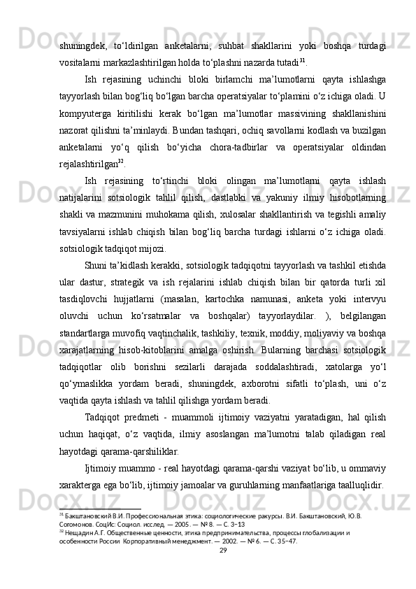 shuningdek,   to‘ldirilgan   anketalarni,   suhbat   shakllarini   yoki   boshqa   turdagi
vositalarni markazlashtirilgan holda to‘plashni nazarda tutadi 31
.
Ish   rejasining   uchinchi   bloki   birlamchi   ma’lumotlarni   qayta   ishlashga
tayyorlash bilan bog‘liq bo‘lgan barcha operatsiyalar to‘plamini o‘z ichiga oladi. U
kompyuterga   kiritilishi   kerak   bo‘lgan   ma’lumotlar   massivining   shakllanishini
nazorat qilishni ta’minlaydi. Bundan tashqari, ochiq savollarni kodlash va buzilgan
anketalarni   yo‘q   qilish   bo‘yicha   chora-tadbirlar   va   operatsiyalar   oldindan
rejalashtirilgan 32
.
Ish   rejasining   to‘rtinchi   bloki   olingan   ma’lumotlarni   qayta   ishlash
natijalarini   sotsiologik   tahlil   qilish,   dastlabki   va   yakuniy   ilmiy   hisobotlarning
shakli va mazmunini muhokama qilish, xulosalar shakllantirish va tegishli amaliy
tavsiyalarni   ishlab   chiqish   bilan   bog‘liq   barcha   turdagi   ishlarni   o‘z   ichiga   oladi.
sotsiologik tadqiqot mijozi.
Shuni ta’kidlash kerakki, sotsiologik tadqiqotni tayyorlash va tashkil etishda
ular   dastur,   strategik   va   ish   rejalarini   ishlab   chiqish   bilan   bir   qatorda   turli   xil
tasdiqlovchi   hujjatlarni   (masalan,   kartochka   namunasi,   anketa   yoki   intervyu
oluvchi   uchun   ko‘rsatmalar   va   boshqalar)   tayyorlaydilar.   ),   belgilangan
standartlarga muvofiq vaqtinchalik, tashkiliy, texnik, moddiy, moliyaviy va boshqa
xarajatlarning   hisob-kitoblarini   amalga   oshirish.   Bularning   barchasi   sotsiologik
tadqiqotlar   olib   borishni   sezilarli   darajada   soddalashtiradi,   xatolarga   yo‘l
qo‘ymaslikka   yordam   beradi,   shuningdek,   axborotni   sifatli   to‘plash,   uni   o‘z
vaqtida qayta ishlash va tahlil qilishga yordam beradi.
Tadqiqot   predmeti   -   muammoli   ijtimoiy   vaziyatni   yaratadigan,   hal   qilish
uchun   haqiqat,   o‘z   vaqtida,   ilmiy   asoslangan   ma’lumotni   talab   qiladigan   real
hayotdagi qarama-qarshiliklar.
Ijtimoiy muammo - real hayotdagi qarama-qarshi vaziyat bo‘lib, u ommaviy
xarakterga ega bo‘lib, ijtimoiy jamoalar va guruhlarning manfaatlariga taalluqlidir.
31
 Бакштановский В.И. Профессиональная этика: социологические ракурсы. В.И. Бакштановский, Ю.В. 
Согомонов. СоцИс: Социол. исслед. — 2005. — № 8. — С. 3−13
32
 Нещадин А.Г. Общественные ценности, этика предпринимательства, процессы глобализации и 
особенности России  Корпоративный менеджмент. — 2002. — № 6. — С. 35−47.
29 