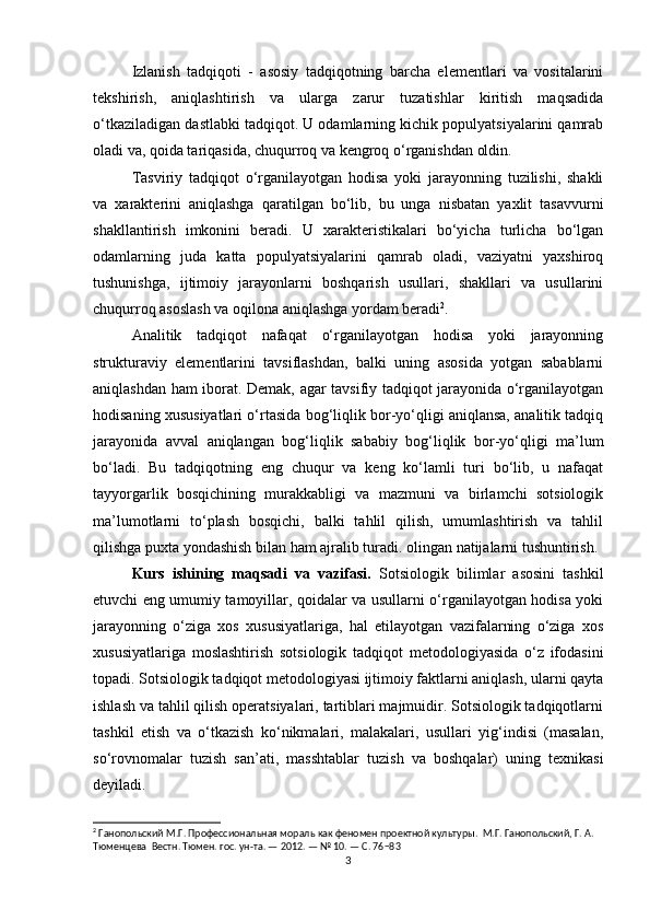 Izlanish   tadqiqoti   -   asosiy   tadqiqotning   barcha   elementlari   va   vositalarini
tekshirish,   aniqlashtirish   va   ularga   zarur   tuzatishlar   kiritish   maqsadida
o‘tkaziladigan dastlabki tadqiqot. U odamlarning kichik populyatsiyalarini qamrab
oladi va, qoida tariqasida, chuqurroq va kengroq o‘rganishdan oldin.
Tasviriy   tadqiqot   o‘rganilayotgan   hodisa   yoki   jarayonning   tuzilishi,   shakli
va   xarakterini   aniqlashga   qaratilgan   bo‘lib,   bu   unga   nisbatan   yaxlit   tasavvurni
shakllantirish   imkonini   beradi.   U   xarakteristikalari   bo‘yicha   turlicha   bo‘lgan
odamlarning   juda   katta   populyatsiyalarini   qamrab   oladi,   vaziyatni   yaxshiroq
tushunishga,   ijtimoiy   jarayonlarni   boshqarish   usullari,   shakllari   va   usullarini
chuqurroq asoslash va oqilona aniqlashga yordam beradi 2
.
Analitik   tadqiqot   nafaqat   o‘rganilayotgan   hodisa   yoki   jarayonning
strukturaviy   elementlarini   tavsiflashdan,   balki   uning   asosida   yotgan   sabablarni
aniqlashdan ham iborat. Demak, agar tavsifiy tadqiqot jarayonida o‘rganilayotgan
hodisaning xususiyatlari o‘rtasida bog‘liqlik bor-yo‘qligi aniqlansa, analitik tadqiq
jarayonida   avval   aniqlangan   bog‘liqlik   sababiy   bog‘liqlik   bor-yo‘qligi   ma’lum
bo‘ladi.   Bu   tadqiqotning   eng   chuqur   va   keng   ko‘lamli   turi   bo‘lib,   u   nafaqat
tayyorgarlik   bosqichining   murakkabligi   va   mazmuni   va   birlamchi   sotsiologik
ma’lumotlarni   to‘plash   bosqichi,   balki   tahlil   qilish,   umumlashtirish   va   tahlil
qilishga puxta yondashish bilan ham ajralib turadi. olingan natijalarni tushuntirish.
Kurs   ishining   maqsadi   va   vazifasi.   Sotsiologik   bilimlar   asosini   tashkil
etuvchi eng umumiy tamoyillar, qoidalar va usullarni o‘rganilayotgan hodisa yoki
jarayonning   o‘ziga   xos   xususiyatlariga,   hal   etilayotgan   vazifalarning   o‘ziga   xos
xususiyatlariga   moslashtirish   sotsiologik   tadqiqot   metodologiyasida   o‘z   ifodasini
topadi. Sotsiologik tadqiqot metodologiyasi ijtimoiy faktlarni aniqlash, ularni qayta
ishlash va tahlil qilish operatsiyalari, tartiblari majmuidir. Sotsiologik tadqiqotlarni
tashkil   etish   va   o‘tkazish   ko‘nikmalari,   malakalari,   usullari   yig‘indisi   (masalan,
so‘rovnomalar   tuzish   san’ati,   masshtablar   tuzish   va   boshqalar)   uning   texnikasi
deyiladi.
2
 Ганопольский М.Г. Профессиональная мораль как феномен проектной культуры.  М.Г. Ганопольский, Г. А. 
Тюменцева  Вестн. Тюмен. гос. ун-та. — 2012. — № 10. — С. 76−83
3 