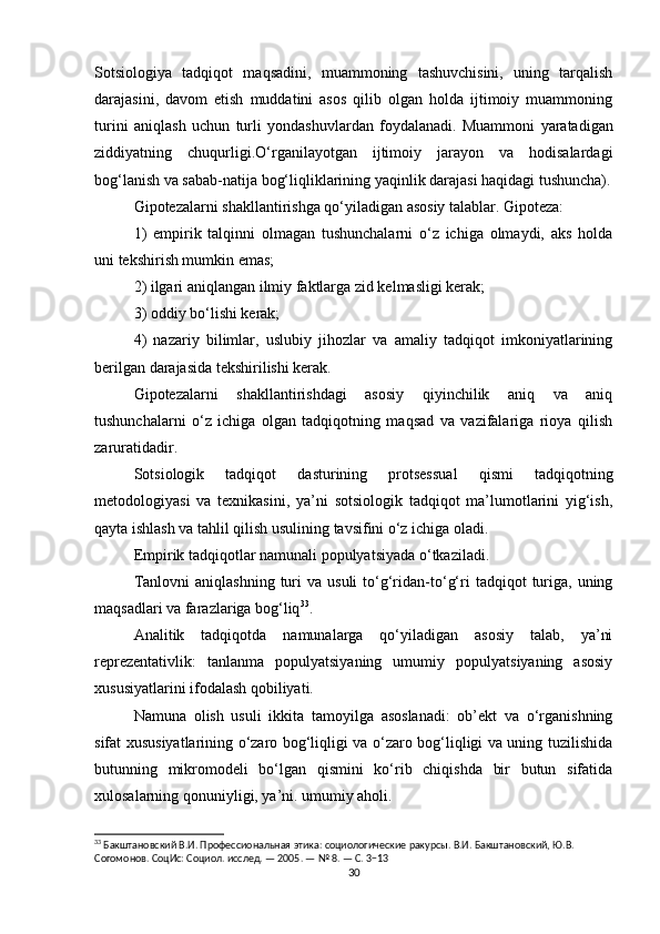 Sotsiologiya   tadqiqot   maqsadini,   muammoning   tashuvchisini,   uning   tarqalish
darajasini,   davom   etish   muddatini   asos   qilib   olgan   holda   ijtimoiy   muammoning
turini   aniqlash   uchun   turli   yondashuvlardan   foydalanadi.   Muammoni   yaratadigan
ziddiyatning   chuqurligi.O‘rganilayotgan   ijtimoiy   jarayon   va   hodisalardagi
bog‘lanish va sabab-natija bog‘liqliklarining yaqinlik darajasi haqidagi tushuncha).
Gipotezalarni shakllantirishga qo‘yiladigan asosiy talablar. Gipoteza:
1)   empirik   talqinni   olmagan   tushunchalarni   o‘z   ichiga   olmaydi,   aks   holda
uni tekshirish mumkin emas;
2) ilgari aniqlangan ilmiy faktlarga zid kelmasligi kerak;
3) oddiy bo‘lishi kerak;
4)   nazariy   bilimlar,   uslubiy   jihozlar   va   amaliy   tadqiqot   imkoniyatlarining
berilgan darajasida tekshirilishi kerak.
Gipotezalarni   shakllantirishdagi   asosiy   qiyinchilik   aniq   va   aniq
tushunchalarni   o‘z   ichiga   olgan   tadqiqotning   maqsad   va   vazifalariga   rioya   qilish
zaruratidadir.
Sotsiologik   tadqiqot   dasturining   protsessual   qismi   tadqiqotning
metodologiyasi   va   texnikasini,   ya’ni   sotsiologik   tadqiqot   ma’lumotlarini   yig‘ish,
qayta ishlash va tahlil qilish usulining tavsifini o‘z ichiga oladi.
Empirik tadqiqotlar namunali populyatsiyada o‘tkaziladi.
Tanlovni  aniqlashning   turi  va  usuli   to‘g‘ridan-to‘g‘ri   tadqiqot   turiga,  uning
maqsadlari va farazlariga bog‘liq 33
.
Analitik   tadqiqotda   namunalarga   qo‘yiladigan   asosiy   talab,   ya’ni
reprezentativlik:   tanlanma   populyatsiyaning   umumiy   populyatsiyaning   asosiy
xususiyatlarini ifodalash qobiliyati.
Namuna   olish   usuli   ikkita   tamoyilga   asoslanadi:   ob’ekt   va   o‘rganishning
sifat xususiyatlarining o‘zaro bog‘liqligi va o‘zaro bog‘liqligi va uning tuzilishida
butunning   mikromodeli   bo‘lgan   qismini   ko‘rib   chiqishda   bir   butun   sifatida
xulosalarning qonuniyligi, ya’ni. umumiy aholi.
33
 Бакштановский В.И. Профессиональная этика: социологические ракурсы. В.И. Бакштановский, Ю.В. 
Согомонов. СоцИс: Социол. исслед. — 2005. — № 8. — С. 3−13
30 