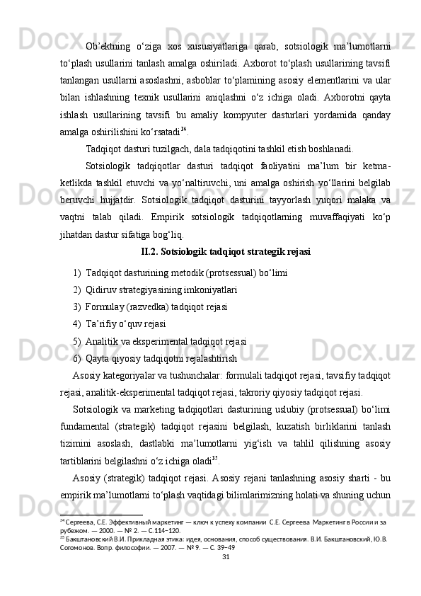 Ob’ektning   o‘ziga   xos   xususiyatlariga   qarab,   sotsiologik   ma’lumotlarni
to‘plash  usullarini   tanlash  amalga  oshiriladi. Axborot  to‘plash  usullarining tavsifi
tanlangan  usullarni  asoslashni,  asboblar  to‘plamining  asosiy   elementlarini   va ular
bilan   ishlashning   texnik   usullarini   aniqlashni   o‘z   ichiga   oladi.   Axborotni   qayta
ishlash   usullarining   tavsifi   bu   amaliy   kompyuter   dasturlari   yordamida   qanday
amalga oshirilishini ko‘rsatadi 34
.
Tadqiqot dasturi tuzilgach, dala tadqiqotini tashkil etish boshlanadi.
Sotsiologik   tadqiqotlar   dasturi   tadqiqot   faoliyatini   ma’lum   bir   ketma-
ketlikda   tashkil   etuvchi   va   yo‘naltiruvchi,   uni   amalga   oshirish   yo‘llarini   belgilab
beruvchi   hujjatdir.   Sotsiologik   tadqiqot   dasturini   tayyorlash   yuqori   malaka   va
vaqtni   talab   qiladi.   Empirik   sotsiologik   tadqiqotlarning   muvaffaqiyati   ko‘p
jihatdan dastur sifatiga bog‘liq.
II.2. Sotsiologik tadqiqot strategik rejasi
1) Tadqiqot dasturining metodik (protsessual) bo‘limi
2) Qidiruv strategiyasining imkoniyatlari
3) Formulay (razvedka) tadqiqot rejasi
4) Ta’rifiy o‘quv rejasi
5) Analitik va eksperimental tadqiqot rejasi
6) Qayta qiyosiy tadqiqotni rejalashtirish
Asosiy kategoriyalar va tushunchalar: formulali tadqiqot rejasi, tavsifiy tadqiqot
rejasi, analitik-eksperimental tadqiqot rejasi, takroriy qiyosiy tadqiqot rejasi.
Sotsiologik va marketing tadqiqotlari  dasturining uslubiy (protsessual)  bo‘limi
fundamental   (strategik)   tadqiqot   rejasini   belgilash,   kuzatish   birliklarini   tanlash
tizimini   asoslash,   dastlabki   ma’lumotlarni   yig‘ish   va   tahlil   qilishning   asosiy
tartiblarini belgilashni o‘z ichiga oladi 35
.
Asosiy   (strategik)   tadqiqot   rejasi.   Asosiy   rejani   tanlashning   asosiy   sharti   -   bu
empirik ma’lumotlarni to‘plash vaqtidagi bilimlarimizning holati va shuning uchun
34
 Сергеева, С.Е. Эффективный маркетинг — ключ к успеху компании  С.Е. Сергеева  Маркетинг в России и за 
рубежом. — 2000. — № 2. — С.114−120.
35
 Бакштановский В.И. Прикладная этика: идея, основания, способ существования. В.И. Бакштановский, Ю.В. 
Согомонов. Вопр. философии. — 2007. — № 9. — С. 39−49
31 