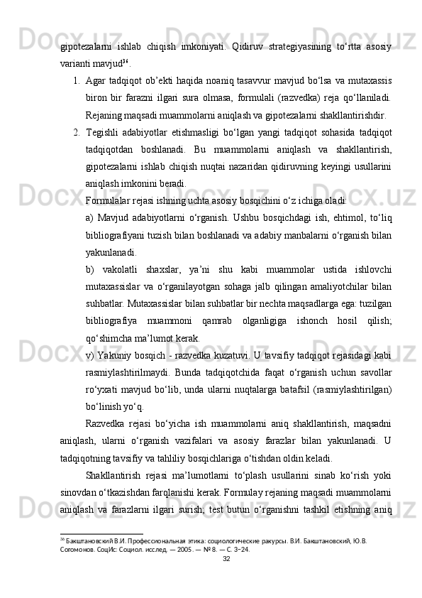 gipotezalarni   ishlab   chiqish   imkoniyati.   Qidiruv   strategiyasining   to‘rtta   asosiy
varianti mavjud 36
.
1. Agar  tadqiqot  ob’ekti  haqida noaniq tasavvur  mavjud bo‘lsa  va mutaxassis
biron   bir   farazni   ilgari   sura   olmasa,   formulali   (razvedka)   reja   qo‘llaniladi.
Rejaning maqsadi muammolarni aniqlash va gipotezalarni shakllantirishdir.
2. Tegishli   adabiyotlar   etishmasligi   bo‘lgan   yangi   tadqiqot   sohasida   tadqiqot
tadqiqotdan   boshlanadi.   Bu   muammolarni   aniqlash   va   shakllantirish,
gipotezalarni   ishlab  chiqish   nuqtai   nazaridan  qidiruvning  keyingi  usullarini
aniqlash imkonini beradi.
Formulalar rejasi ishning uchta asosiy bosqichini o‘z ichiga oladi:
a)   Mavjud   adabiyotlarni   o‘rganish.   Ushbu   bosqichdagi   ish,   ehtimol,   to‘liq
bibliografiyani tuzish bilan boshlanadi va adabiy manbalarni o‘rganish bilan
yakunlanadi.
b)   vakolatli   shaxslar,   ya’ni   shu   kabi   muammolar   ustida   ishlovchi
mutaxassislar   va   o‘rganilayotgan   sohaga   jalb   qilingan   amaliyotchilar   bilan
suhbatlar. Mutaxassislar bilan suhbatlar bir nechta maqsadlarga ega: tuzilgan
bibliografiya   muammoni   qamrab   olganligiga   ishonch   hosil   qilish;
qo‘shimcha ma’lumot kerak.
v) Yakuniy bosqich - razvedka kuzatuvi. U tavsifiy tadqiqot rejasidagi kabi
rasmiylashtirilmaydi.   Bunda   tadqiqotchida   faqat   o‘rganish   uchun   savollar
ro‘yxati   mavjud   bo‘lib,   unda   ularni   nuqtalarga   batafsil   (rasmiylashtirilgan)
bo‘linish yo‘q.
Razvedka   rejasi   bo‘yicha   ish   muammolarni   aniq   shakllantirish,   maqsadni
aniqlash,   ularni   o‘rganish   vazifalari   va   asosiy   farazlar   bilan   yakunlanadi.   U
tadqiqotning tavsifiy va tahliliy bosqichlariga o‘tishdan oldin keladi.
Shakllantirish   rejasi   ma’lumotlarni   to‘plash   usullarini   sinab   ko‘rish   yoki
sinovdan o‘tkazishdan farqlanishi kerak. Formulay rejaning maqsadi muammolarni
aniqlash   va   farazlarni   ilgari   surish;   test   butun   o‘rganishni   tashkil   etishning   aniq
36
 Бакштановский В.И. Профессиональная этика: социологические ракурсы. В.И. Бакштановский, Ю.В. 
Согомонов. СоцИс: Социол. исслед. — 2005. — № 8. — С. 3−24.
32 