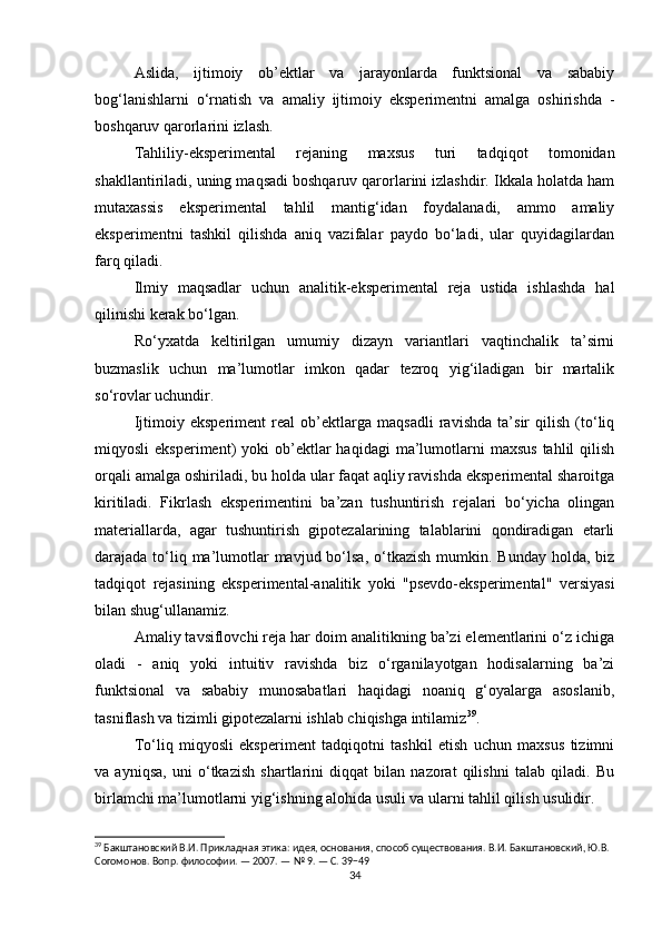 Aslida,   ijtimoiy   ob’ektlar   va   jarayonlarda   funktsional   va   sababiy
bog‘lanishlarni   o‘rnatish   va   amaliy   ijtimoiy   eksperimentni   amalga   oshirishda   -
boshqaruv qarorlarini izlash.
Tahliliy-eksperimental   rejaning   maxsus   turi   tadqiqot   tomonidan
shakllantiriladi, uning maqsadi boshqaruv qarorlarini izlashdir. Ikkala holatda ham
mutaxassis   eksperimental   tahlil   mantig‘idan   foydalanadi,   ammo   amaliy
eksperimentni   tashkil   qilishda   aniq   vazifalar   paydo   bo‘ladi,   ular   quyidagilardan
farq qiladi.
Ilmiy   maqsadlar   uchun   analitik-eksperimental   reja   ustida   ishlashda   hal
qilinishi kerak bo‘lgan.
Ro‘yxatda   keltirilgan   umumiy   dizayn   variantlari   vaqtinchalik   ta’sirni
buzmaslik   uchun   ma’lumotlar   imkon   qadar   tezroq   yig‘iladigan   bir   martalik
so‘rovlar uchundir.
Ijtimoiy   eksperiment   real   ob’ektlarga   maqsadli   ravishda   ta’sir   qilish   (to‘liq
miqyosli   eksperiment)   yoki   ob’ektlar  haqidagi  ma’lumotlarni  maxsus  tahlil  qilish
orqali amalga oshiriladi, bu holda ular faqat aqliy ravishda eksperimental sharoitga
kiritiladi.   Fikrlash   eksperimentini   ba’zan   tushuntirish   rejalari   bo‘yicha   olingan
materiallarda,   agar   tushuntirish   gipotezalarining   talablarini   qondiradigan   etarli
darajada to‘liq ma’lumotlar  mavjud bo‘lsa,  o‘tkazish  mumkin. Bunday holda, biz
tadqiqot   rejasining   eksperimental-analitik   yoki   "psevdo-eksperimental"   versiyasi
bilan shug‘ullanamiz.
Amaliy tavsiflovchi reja har doim analitikning ba’zi elementlarini o‘z ichiga
oladi   -   aniq   yoki   intuitiv   ravishda   biz   o‘rganilayotgan   hodisalarning   ba’zi
funktsional   va   sababiy   munosabatlari   haqidagi   noaniq   g‘oyalarga   asoslanib,
tasniflash va tizimli gipotezalarni ishlab chiqishga intilamiz 39
.
To‘liq   miqyosli   eksperiment   tadqiqotni   tashkil   etish   uchun   maxsus   tizimni
va   ayniqsa,   uni   o‘tkazish   shartlarini   diqqat   bilan   nazorat   qilishni   talab   qiladi.   Bu
birlamchi ma’lumotlarni yig‘ishning alohida usuli va ularni tahlil qilish usulidir.
39
 Бакштановский В.И. Прикладная этика: идея, основания, способ существования. В.И. Бакштановский, Ю.В. 
Согомонов. Вопр. философии. — 2007. — № 9. — С. 39−49
34 