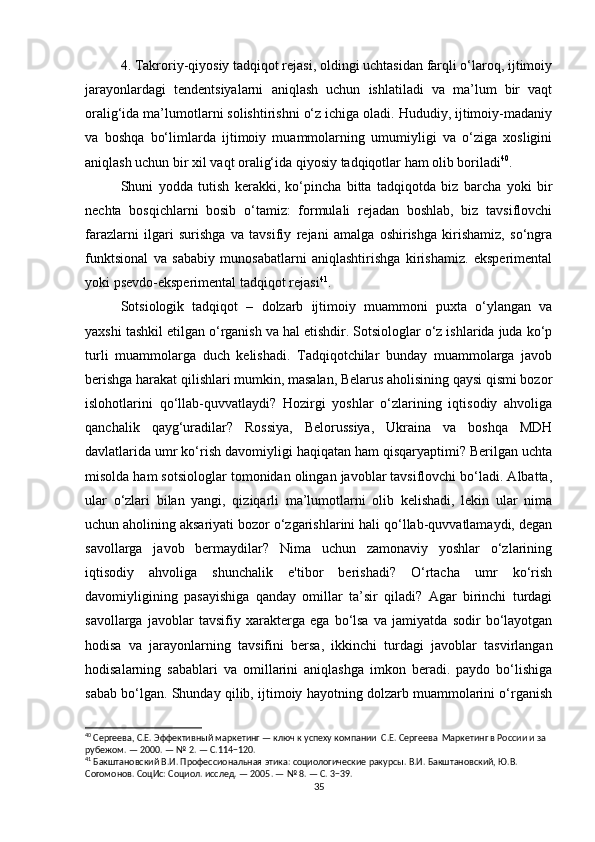 4. Takroriy-qiyosiy tadqiqot rejasi, oldingi uchtasidan farqli o‘laroq, ijtimoiy
jarayonlardagi   tendentsiyalarni   aniqlash   uchun   ishlatiladi   va   ma’lum   bir   vaqt
oralig‘ida ma’lumotlarni solishtirishni o‘z ichiga oladi. Hududiy, ijtimoiy-madaniy
va   boshqa   bo‘limlarda   ijtimoiy   muammolarning   umumiyligi   va   o‘ziga   xosligini
aniqlash uchun bir xil vaqt oralig‘ida qiyosiy tadqiqotlar ham olib boriladi 40
.
Shuni   yodda   tutish   kerakki,   ko‘pincha   bitta   tadqiqotda   biz   barcha   yoki   bir
nechta   bosqichlarni   bosib   o‘tamiz:   formulali   rejadan   boshlab,   biz   tavsiflovchi
farazlarni   ilgari   surishga   va   tavsifiy   rejani   amalga   oshirishga   kirishamiz,   so‘ngra
funktsional   va   sababiy   munosabatlarni   aniqlashtirishga   kirishamiz.   eksperimental
yoki psevdo-eksperimental tadqiqot rejasi 41
.
Sotsiologik   tadqiqot   –   dolzarb   ijtimoiy   muammoni   puxta   o‘ylangan   va
yaxshi tashkil etilgan o‘rganish va hal etishdir. Sotsiologlar o‘z ishlarida juda ko‘p
turli   muammolarga   duch   kelishadi.   Tadqiqotchilar   bunday   muammolarga   javob
berishga harakat qilishlari mumkin, masalan, Belarus aholisining qaysi qismi bozor
islohotlarini   qo‘llab-quvvatlaydi?   Hozirgi   yoshlar   o‘zlarining   iqtisodiy   ahvoliga
qanchalik   qayg‘uradilar?   Rossiya,   Belorussiya,   Ukraina   va   boshqa   MDH
davlatlarida umr ko‘rish davomiyligi haqiqatan ham qisqaryaptimi? Berilgan uchta
misolda ham sotsiologlar tomonidan olingan javoblar tavsiflovchi bo‘ladi. Albatta,
ular   o‘zlari   bilan   yangi,   qiziqarli   ma’lumotlarni   olib   kelishadi,   lekin   ular   nima
uchun aholining aksariyati bozor o‘zgarishlarini hali qo‘llab-quvvatlamaydi, degan
savollarga   javob   bermaydilar?   Nima   uchun   zamonaviy   yoshlar   o‘zlarining
iqtisodiy   ahvoliga   shunchalik   e'tibor   berishadi?   O‘rtacha   umr   ko‘rish
davomiyligining   pasayishiga   qanday   omillar   ta’sir   qiladi?   Agar   birinchi   turdagi
savollarga   javoblar   tavsifiy   xarakterga   ega   bo‘lsa   va   jamiyatda   sodir   bo‘layotgan
hodisa   va   jarayonlarning   tavsifini   bersa,   ikkinchi   turdagi   javoblar   tasvirlangan
hodisalarning   sabablari   va   omillarini   aniqlashga   imkon   beradi.   paydo   bo‘lishiga
sabab bo‘lgan. Shunday qilib, ijtimoiy hayotning dolzarb muammolarini o‘rganish
40
 Сергеева, С.Е. Эффективный маркетинг — ключ к успеху компании  С.Е. Сергеева  Маркетинг в России и за 
рубежом. — 2000. — № 2. — С.114−120.
41
 Бакштановский В.И. Профессиональная этика: социологические ракурсы. В.И. Бакштановский, Ю.В. 
Согомонов. СоцИс: Социол. исслед. — 2005. — № 8. — С. 3−39.
35 