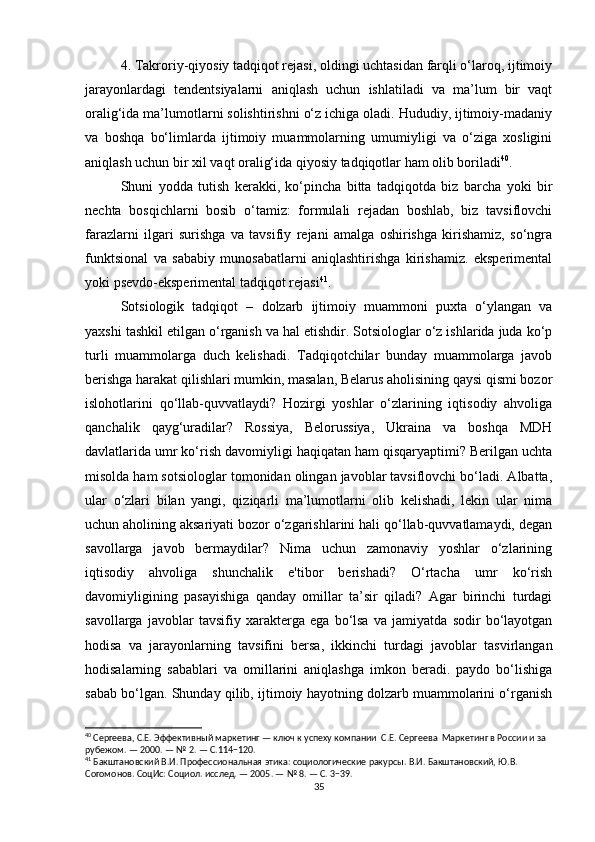 4. Takroriy-qiyosiy tadqiqot rejasi, oldingi uchtasidan farqli o‘laroq, ijtimoiy
jarayonlardagi   tendentsiyalarni   aniqlash   uchun   ishlatiladi   va   ma’lum   bir   vaqt
oralig‘ida ma’lumotlarni solishtirishni o‘z ichiga oladi. Hududiy, ijtimoiy-madaniy
va   boshqa   bo‘limlarda   ijtimoiy   muammolarning   umumiyligi   va   o‘ziga   xosligini
aniqlash uchun bir xil vaqt oralig‘ida qiyosiy tadqiqotlar ham olib boriladi 40
.
Shuni   yodda   tutish   kerakki,   ko‘pincha   bitta   tadqiqotda   biz   barcha   yoki   bir
nechta   bosqichlarni   bosib   o‘tamiz:   formulali   rejadan   boshlab,   biz   tavsiflovchi
farazlarni   ilgari   surishga   va   tavsifiy   rejani   amalga   oshirishga   kirishamiz,   so‘ngra
funktsional   va   sababiy   munosabatlarni   aniqlashtirishga   kirishamiz.   eksperimental
yoki psevdo-eksperimental tadqiqot rejasi 41
.
Sotsiologik   tadqiqot   –   dolzarb   ijtimoiy   muammoni   puxta   o‘ylangan   va
yaxshi tashkil etilgan o‘rganish va hal etishdir. Sotsiologlar o‘z ishlarida juda ko‘p
turli   muammolarga   duch   kelishadi.   Tadqiqotchilar   bunday   muammolarga   javob
berishga harakat qilishlari mumkin, masalan, Belarus aholisining qaysi qismi bozor
islohotlarini   qo‘llab-quvvatlaydi?   Hozirgi   yoshlar   o‘zlarining   iqtisodiy   ahvoliga
qanchalik   qayg‘uradilar?   Rossiya,   Belorussiya,   Ukraina   va   boshqa   MDH
davlatlarida umr ko‘rish davomiyligi haqiqatan ham qisqaryaptimi? Berilgan uchta
misolda ham sotsiologlar tomonidan olingan javoblar tavsiflovchi bo‘ladi. Albatta,
ular   o‘zlari   bilan   yangi,   qiziqarli   ma’lumotlarni   olib   kelishadi,   lekin   ular   nima
uchun aholining aksariyati bozor o‘zgarishlarini hali qo‘llab-quvvatlamaydi, degan
savollarga   javob   bermaydilar?   Nima   uchun   zamonaviy   yoshlar   o‘zlarining
iqtisodiy   ahvoliga   shunchalik   e'tibor   berishadi?   O‘rtacha   umr   ko‘rish
davomiyligining   pasayishiga   qanday   omillar   ta’sir   qiladi?   Agar   birinchi   turdagi
savollarga   javoblar   tavsifiy   xarakterga   ega   bo‘lsa   va   jamiyatda   sodir   bo‘layotgan
hodisa   va   jarayonlarning   tavsifini   bersa,   ikkinchi   turdagi   javoblar   tasvirlangan
hodisalarning   sabablari   va   omillarini   aniqlashga   imkon   beradi.   paydo   bo‘lishiga
sabab bo‘lgan. Shunday qilib, ijtimoiy hayotning dolzarb muammolarini o‘rganish
40
 Сергеева, С.Е. Эффективный маркетинг — ключ к успеху компании  С.Е. Сергеева  Маркетинг в России и за 
рубежом. — 2000. — № 2. — С.114−120.
41
 Бакштановский В.И. Профессиональная этика: социологические ракурсы. В.И. Бакштановский, Ю.В. 
Согомонов. СоцИс: Социол. исслед. — 2005. — № 8. — С. 3−39.
35