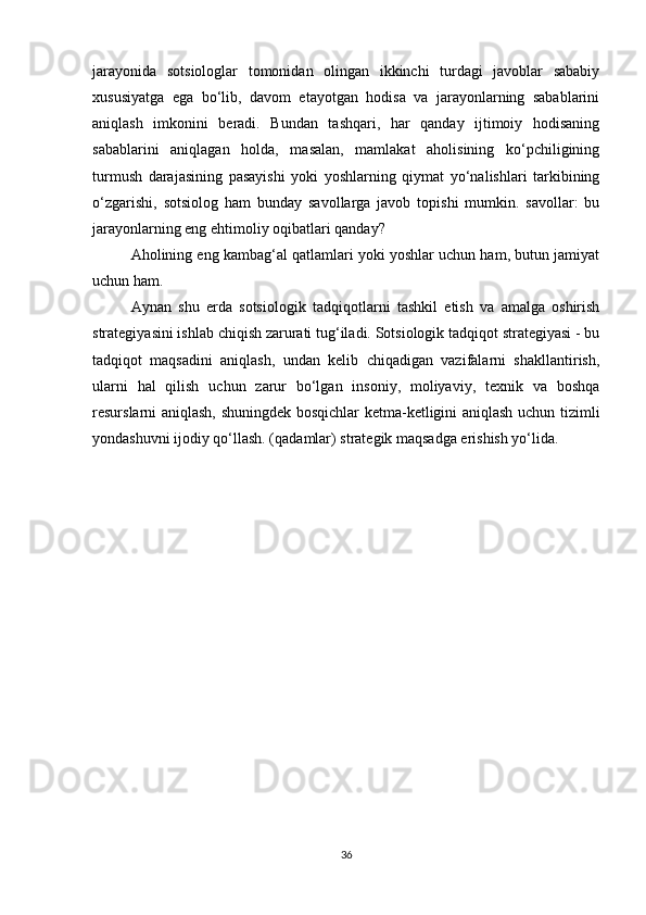 jarayonida   sotsiologlar   tomonidan   olingan   ikkinchi   turdagi   javoblar   sababiy
xususiyatga   ega   bo‘lib,   davom   etayotgan   hodisa   va   jarayonlarning   sabablarini
aniqlash   imkonini   beradi.   Bundan   tashqari,   har   qanday   ijtimoiy   hodisaning
sabablarini   aniqlagan   holda,   masalan,   mamlakat   aholisining   ko‘pchiligining
turmush   darajasining   pasayishi   yoki   yoshlarning   qiymat   yo‘nalishlari   tarkibining
o‘zgarishi,   sotsiolog   ham   bunday   savollarga   javob   topishi   mumkin.   savollar:   bu
jarayonlarning eng ehtimoliy oqibatlari qanday?
Aholining eng kambag‘al qatlamlari yoki yoshlar uchun ham, butun jamiyat
uchun ham.
Aynan   shu   erda   sotsiologik   tadqiqotlarni   tashkil   etish   va   amalga   oshirish
strategiyasini ishlab chiqish zarurati tug‘iladi. Sotsiologik tadqiqot strategiyasi - bu
tadqiqot   maqsadini   aniqlash,   undan   kelib   chiqadigan   vazifalarni   shakllantirish,
ularni   hal   qilish   uchun   zarur   bo‘lgan   insoniy,   moliyaviy,   texnik   va   boshqa
resurslarni aniqlash, shuningdek bosqichlar ketma-ketligini aniqlash uchun tizimli
yondashuvni ijodiy qo‘llash. (qadamlar) strategik maqsadga erishish yo‘lida.
36 