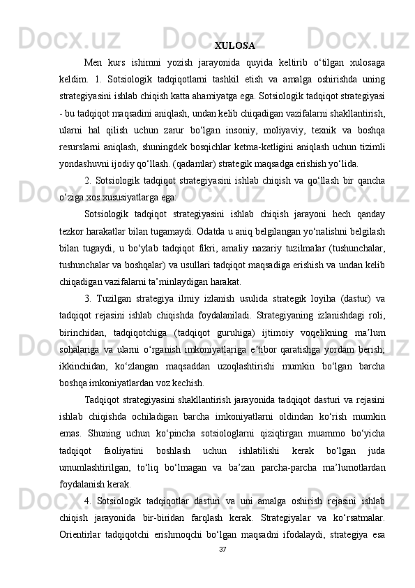 XULOSA
Men   kurs   ishimni   yozish   jarayonida   quyida   keltirib   o‘tilgan   xulosaga
keldim.   1.   Sotsiologik   tadqiqotlarni   tashkil   etish   va   amalga   oshirishda   uning
strategiyasini ishlab chiqish katta ahamiyatga ega. Sotsiologik tadqiqot strategiyasi
- bu tadqiqot maqsadini aniqlash, undan kelib chiqadigan vazifalarni shakllantirish,
ularni   hal   qilish   uchun   zarur   bo‘lgan   insoniy,   moliyaviy,   texnik   va   boshqa
resurslarni aniqlash, shuningdek bosqichlar ketma-ketligini aniqlash uchun tizimli
yondashuvni ijodiy qo‘llash. (qadamlar) strategik maqsadga erishish yo‘lida.
2.   Sotsiologik   tadqiqot   strategiyasini   ishlab   chiqish   va   qo‘llash   bir   qancha
o‘ziga xos xususiyatlarga ega:
Sotsiologik   tadqiqot   strategiyasini   ishlab   chiqish   jarayoni   hech   qanday
tezkor harakatlar bilan tugamaydi. Odatda u aniq belgilangan yo‘nalishni belgilash
bilan   tugaydi,   u   bo‘ylab   tadqiqot   fikri,   amaliy   nazariy   tuzilmalar   (tushunchalar,
tushunchalar va boshqalar) va usullari tadqiqot maqsadiga erishish va undan kelib
chiqadigan vazifalarni ta’minlaydigan harakat.
3.   Tuzilgan   strategiya   ilmiy   izlanish   usulida   strategik   loyiha   (dastur)   va
tadqiqot   rejasini   ishlab   chiqishda   foydalaniladi.   Strategiyaning   izlanishdagi   roli,
birinchidan,   tadqiqotchiga   (tadqiqot   guruhiga)   ijtimoiy   voqelikning   ma lumʼ
sohalariga   va   ularni   o rganish   imkoniyatlariga   e tibor   qaratishga   yordam   berish;	
ʻ ʼ
ikkinchidan,   ko‘zlangan   maqsaddan   uzoqlashtirishi   mumkin   bo‘lgan   barcha
boshqa imkoniyatlardan voz kechish.
Tadqiqot  strategiyasini  shakllantirish jarayonida tadqiqot  dasturi va rejasini
ishlab   chiqishda   ochiladigan   barcha   imkoniyatlarni   oldindan   ko‘rish   mumkin
emas.   Shuning   uchun   ko‘pincha   sotsiologlarni   qiziqtirgan   muammo   bo‘yicha
tadqiqot   faoliyatini   boshlash   uchun   ishlatilishi   kerak   bo‘lgan   juda
umumlashtirilgan,   to‘liq   bo‘lmagan   va   ba’zan   parcha-parcha   ma’lumotlardan
foydalanish kerak.
4.   Sotsiologik   tadqiqotlar   dasturi   va   uni   amalga   oshirish   rejasini   ishlab
chiqish   jarayonida   bir-biridan   farqlash   kerak.   Strategiyalar   va   ko‘rsatmalar.
Orientirlar   tadqiqotchi   erishmoqchi   bo‘lgan   maqsadni   ifodalaydi,   strategiya   esa
37 