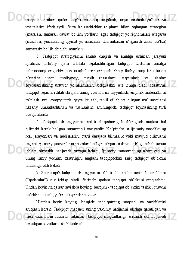 maqsadni   imkon   qadar   to‘g‘ri   va   aniq   belgilash,   unga   erishish   yo‘llari   va
vositalarini   ifodalaydi.   Bitta   ko‘rsatkichlar   to‘plami   bilan   oqlangan   strategiya
(masalan,   samarali   davlat   bo‘lish   yo‘llari),   agar   tadqiqot   yo‘riqnomalari   o‘zgarsa
(masalan,   yoshlarning   qiymat   yo‘nalishlari   dinamikasini   o‘rganish   zarur   bo‘lsa)
samarasiz bo‘lib chiqishi mumkin.
5.   Tadqiqot   strategiyasini   ishlab   chiqish   va   amalga   oshirish   jarayoni
ajralmas   tarkibiy   qism   sifatida   rejalashtirilgan   tadqiqot   dasturini   amalga
oshirishning   eng   ehtimoliy   istiqbollarini   aniqlash,   ilmiy   faoliyatning   turli   turlari
o rtasida   inson,   moliyaviy,   texnik   resurslarni   taqsimlash   va   ulardanʻ
foydalanishning   ustuvor   yo nalishlarini   belgilashni   o z   ichiga   oladi.   (dasturni,	
ʻ ʻ
tadqiqot rejasini ishlab chiqish, uning vositalarini tayyorlash, empirik materiallarni
to‘plash,   uni   kompyuterda   qayta   ishlash,   tahlil   qilish   va   olingan   ma’lumotlarni
nazariy   umumlashtirish   va   tushunish),   shuningdek,   tadqiqot   loyihasining   turli
bosqichlarida.
6.   Tadqiqot   strategiyasini   ishlab   chiqishning   boshlang‘ich   nuqtasi   hal
qilinishi   kerak   bo‘lgan   muammoli   vaziyatdir.   Ko‘pincha,   u   ijtimoiy   voqelikning
real   jarayonlari   va   hodisalarini   etarli   darajada   bilmaslik   yoki   mavjud   bilimlarni
tegishli ijtimoiy jarayonlarni mumkin bo‘lgan o‘zgartirish va tartibga solish uchun
ishlata   olmaslik   natijasida   yuzaga   keladi.   Ijtimoiy   muammoning   ahamiyati   va
uning   ilmiy   yechimi   zarurligini   anglash   tadqiqotchini   aniq   tadqiqot   ob’ektini
tanlashga olib keladi.
7.   Sotsiologik   tadqiqot   strategiyasini   ishlab   chiqish   bir   necha   bosqichlarni
(“qadamlar”)   o‘z   ichiga   oladi.   Birinchi   qadam   tadqiqot   ob’ektini   aniqlashdir.
Undan keyin muqarrar ravishda keyingi bosqich - tadqiqot ob’ektini tashkil etuvchi
ob’ektni tanlash, ya’ni. o‘rganish mavzusi.
Ulardan   keyin   keyingi   bosqich:   tadqiqotning   maqsadi   va   vazifalarini
aniqlash   kerak.   Tadqiqot   maqsadi   uning   yakuniy   natijasini   olishga   qaratilgan   va
men   vazifalarni   nazarda   tutaman!   tadqiqot   maqsadlariga   erishish   uchun   javob
beradigan savollarni shakllantirish.
38 