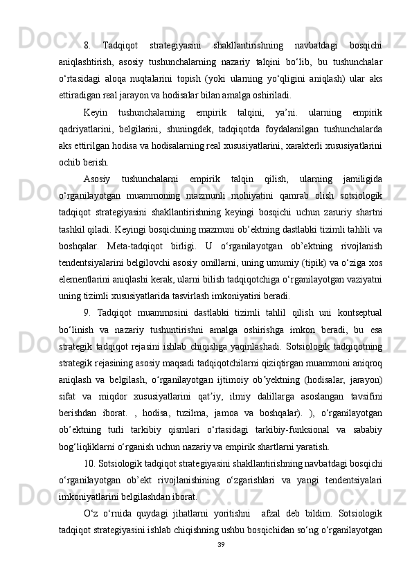 8.   Tadqiqot   strategiyasini   shakllantirishning   navbatdagi   bosqichi
aniqlashtirish,   asosiy   tushunchalarning   nazariy   talqini   bo‘lib,   bu   tushunchalar
o‘rtasidagi   aloqa   nuqtalarini   topish   (yoki   ularning   yo‘qligini   aniqlash)   ular   aks
ettiradigan real jarayon va hodisalar bilan amalga oshiriladi.
Keyin   tushunchalarning   empirik   talqini,   ya’ni.   ularning   empirik
qadriyatlarini,   belgilarini,   shuningdek,   tadqiqotda   foydalanilgan   tushunchalarda
aks ettirilgan hodisa va hodisalarning real xususiyatlarini, xarakterli xususiyatlarini
ochib berish.
Asosiy   tushunchalarni   empirik   talqin   qilish,   ularning   jamiligida
o‘rganilayotgan   muammoning   mazmunli   mohiyatini   qamrab   olish   sotsiologik
tadqiqot   strategiyasini   shakllantirishning   keyingi   bosqichi   uchun   zaruriy   shartni
tashkil qiladi. Keyingi bosqichning mazmuni ob’ektning dastlabki tizimli tahlili va
boshqalar.   Meta-tadqiqot   birligi.   U   o‘rganilayotgan   ob’ektning   rivojlanish
tendentsiyalarini belgilovchi asosiy omillarni, uning umumiy (tipik) va o‘ziga xos
elementlarini aniqlashi kerak, ularni bilish tadqiqotchiga o‘rganilayotgan vaziyatni
uning tizimli xususiyatlarida tasvirlash imkoniyatini beradi.
9.   Tadqiqot   muammosini   dastlabki   tizimli   tahlil   qilish   uni   kontseptual
bo‘linish   va   nazariy   tushuntirishni   amalga   oshirishga   imkon   beradi,   bu   esa
strategik   tadqiqot   rejasini   ishlab   chiqishga   yaqinlashadi.   Sotsiologik   tadqiqotning
strategik rejasining asosiy maqsadi tadqiqotchilarni qiziqtirgan muammoni aniqroq
aniqlash   va   belgilash,   o rganilayotgan   ijtimoiy   ob yektning   (hodisalar,   jarayon)ʻ ʼ
sifat   va   miqdor   xususiyatlarini   qat iy,   ilmiy   dalillarga   asoslangan   tavsifini	
ʼ
berishdan   iborat.   ,   hodisa,   tuzilma,   jamoa   va   boshqalar).   ),   o‘rganilayotgan
ob’ektning   turli   tarkibiy   qismlari   o‘rtasidagi   tarkibiy-funksional   va   sababiy
bog‘liqliklarni o‘rganish uchun nazariy va empirik shartlarni yaratish.
10. Sotsiologik tadqiqot strategiyasini shakllantirishning navbatdagi bosqichi
o‘rganilayotgan   ob’ekt   rivojlanishining   o‘zgarishlari   va   yangi   tendentsiyalari
imkoniyatlarini belgilashdan iborat.
O‘z   o‘rnida   quydagi   jihatlarni   yoritishni     afzal   deb   bildim.   Sotsiologik
tadqiqot strategiyasini ishlab chiqishning ushbu bosqichidan so‘ng o‘rganilayotgan
39 