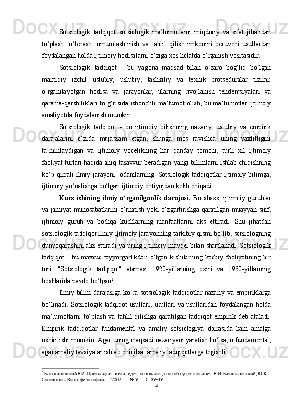 Sotsiologik   tadqiqot   sotsiologik   ma’lumotlarni   miqdoriy   va   sifat   jihatidan
to‘plash,   o‘lchash,   umumlashtirish   va   tahlil   qilish   imkonini   beruvchi   usullardan
foydalangan holda ijtimoiy hodisalarni o‘ziga xos holatda o‘rganish vositasidir.
Sotsiologik   tadqiqot   -   bu   yagona   maqsad   bilan   o‘zaro   bog‘liq   bo‘lgan
mantiqiy   izchil   uslubiy,   uslubiy,   tashkiliy   va   texnik   protseduralar   tizimi:
o‘rganilayotgan   hodisa   va   jarayonlar,   ularning   rivojlanish   tendentsiyalari   va
qarama-qarshiliklari to‘g‘risida ishonchli ma’lumot olish, bu ma’lumotlar ijtimoiy
amaliyotda foydalanish mumkin.
Sotsiologik   tadqiqot   -   bu   ijtimoiy   bilishning   nazariy,   uslubiy   va   empirik
darajalarini   o‘zida   mujassam   etgan,   shunga   mos   ravishda   uning   yaxlitligini
ta’minlaydigan   va   ijtimoiy   voqelikning   har   qanday   tomoni,   turli   xil   ijtimoiy
faoliyat turlari haqida aniq tasavvur beradigan yangi bilimlarni ishlab chiqishning
ko‘p  qirrali  ilmiy  jarayoni.  odamlarning. Sotsiologik  tadqiqotlar   ijtimoiy  bilimga,
ijtimoiy yo‘nalishga bo‘lgan ijtimoiy ehtiyojdan kelib chiqadi.
Kurs   ishining   ilmiy   o‘rganilganlik   darajasi.   Bu   shaxs,   ijtimoiy   guruhlar
va jamiyat munosabatlarini o‘rnatish yoki o‘zgartirishga qaratilgan muayyan sinf,
ijtimoiy   guruh   va   boshqa   kuchlarning   manfaatlarini   aks   ettiradi.   Shu   jihatdan
sotsiologik tadqiqot ilmiy-ijtimoiy jarayonning tarkibiy qismi bo‘lib, sotsiologning
dunyoqarashini aks ettiradi va uning ijtimoiy mavqei bilan shartlanadi. Sotsiologik
tadqiqot   -   bu   maxsus   tayyorgarlikdan   o‘tgan   kishilarning   kasbiy   faoliyatining   bir
turi.   "Sotsiologik   tadqiqot"   atamasi   1920-yillarning   oxiri   va   1930-yillarning
boshlarida paydo bo‘lgan 3
.
Ilmiy bilim darajasiga ko‘ra sotsiologik tadqiqotlar nazariy va empiriklarga
bo‘linadi.   Sotsiologik   tadqiqot   usullari,   usullari   va   usullaridan   foydalangan   holda
ma’lumotlarni   to‘plash   va   tahlil   qilishga   qaratilgan   tadqiqot   empirik   deb   ataladi.
Empirik   tadqiqotlar   fundamental   va   amaliy   sotsiologiya   doirasida   ham   amalga
oshirilishi mumkin. Agar uning maqsadi nazariyani yaratish bo‘lsa, u fundamental,
agar amaliy tavsiyalar ishlab chiqilsa, amaliy tadqiqotlarga tegishli.
3
 Бакштановский В.И. Прикладная этика: идея, основания, способ существования. В.И. Бакштановский, Ю.В. 
Согомонов. Вопр. философии. — 2007. — № 9. — С. 39−49
4 