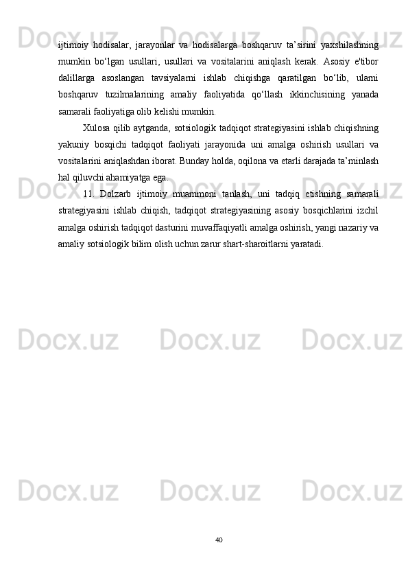 ijtimoiy   hodisalar,   jarayonlar   va   hodisalarga   boshqaruv   ta’sirini   yaxshilashning
mumkin   bo‘lgan   usullari,   usullari   va   vositalarini   aniqlash   kerak.   Asosiy   e'tibor
dalillarga   asoslangan   tavsiyalarni   ishlab   chiqishga   qaratilgan   bo‘lib,   ularni
boshqaruv   tuzilmalarining   amaliy   faoliyatida   qo‘llash   ikkinchisining   yanada
samarali faoliyatiga olib kelishi mumkin.
Xulosa qilib aytganda, sotsiologik tadqiqot strategiyasini ishlab chiqishning
yakuniy   bosqichi   tadqiqot   faoliyati   jarayonida   uni   amalga   oshirish   usullari   va
vositalarini aniqlashdan iborat. Bunday holda, oqilona va etarli darajada ta’minlash
hal qiluvchi ahamiyatga ega.
11.   Dolzarb   ijtimoiy   muammoni   tanlash,   uni   tadqiq   etishning   samarali
strategiyasini   ishlab   chiqish,   tadqiqot   strategiyasining   asosiy   bosqichlarini   izchil
amalga oshirish tadqiqot dasturini muvaffaqiyatli amalga oshirish, yangi nazariy va
amaliy sotsiologik bilim olish uchun zarur shart-sharoitlarni yaratadi.
40 