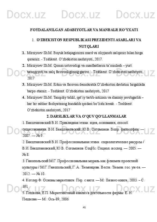 FOYDALANILGAN ADABIYOTLAR VA MANBALR RO‘YXATI
1. O‘ZBEKISTON RESPUBLIKASI PREZIDENTI ASARLARI VA
NUTQLARI
1. Mirziyoev  Sh.M. Buyuk kelajagimizni mard va oliyjanob xalqimiz bilan birga 
quramiz.  -  Toshkent. O‘zbekiston nashriyoti, 2017 . 
2. Mirziyoev  Sh.M. Qonun ustuvorligi va manfaatlarini ta’minlash – yurt 
taraqqiyoti va xalq farovonligining garovi.  -  Toshkent. O‘zbekiston nashriyoti, 
2017
3. Mirziyoev  Sh.M. Erkin va farovon demokratik O‘zbekiston davlatini birgalikda
barpo etamiz.  -  Toshkent. O‘zbekiston nashriyoti, 2017
4. Mirziyoev Sh.M. Tanqidiy tahlil, qat’iy tartib-intizom va shaxsiy javobgarlik – 
har bir rahbar faoliyatining kundalik qoidasi bo‘lishi kerak.  -  Toshkent. 
O‘zbekiston nashriyoti, 2017
2. DARSLIKLAR VA O‘QUV QO‘LLANMALAR
1. Бакштановский В.И. Прикладная этика: идея, основания, способ 
существования. В.И. Бакштановский, Ю.В. Согомонов. Вопр. философии. — 
2007. — № 9.
2. Бакштановский В.И. Профессиональная этика: социологические ракурсы / 
В.И. Бакштановский, Ю.В. Согомонов. СоцИс: Социол. исслед. — 2005. — 
№	
 8.
3. Ганопольский М.Г. Профессиональная мораль как феномен проектной 
культуры / М.Г. Ганопольский, Г. А. Тюменцева. Вестн. Тюмен. гос. ун-та. —
2012. — №	
 10.
4. Котлер Ф. Основы маркетинга: Пер. с англ. — М.: Бизнес-книга, 2003. – С. 
391 
5. Пешкова, Е.П. Маркетинговый анализ в деятельности фирмы  Е. Н. 
Пешкова — М.: Ось-89, 2006. 
41 