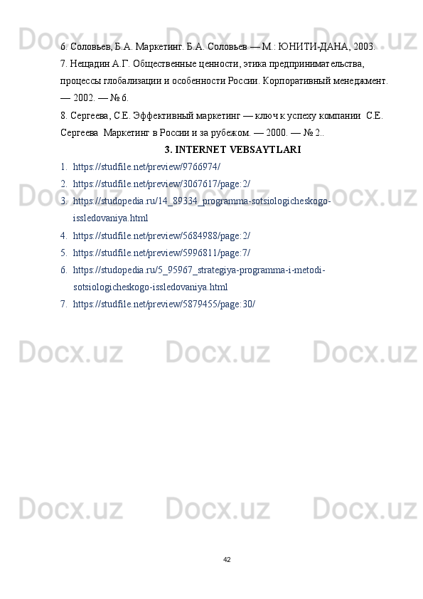 6. Соловьев, Б.А. Маркетинг. Б.А. Соловьев — М.: ЮНИТИ-ДАНА, 2003.
7. Нещадин А.Г. Общественные ценности, этика предпринимательства, 
процессы глобализации и особенности России. Корпоративный менеджмент. 
— 2002. — № 6.
8. Сергеева, С.Е. Эффективный маркетинг — ключ к успеху компании  С.Е. 
Сергеева  Маркетинг в России и за рубежом. — 2000. — №	
 2..
3. INTERNET VEBSAYTLARI
1. https://studfile.net/preview/9766974/
2. https://studfile.net/preview/3067617/page:2/
3. https://studopedia.ru/14_89334_programma-sotsiologicheskogo-
issledovaniya.html
4. https://studfile.net/preview/5684988/page:2/
5. https://studfile.net/preview/5996811/page:7/
6. https://studopedia.ru/5_95967_strategiya-programma-i-metodi-
sotsiologicheskogo-issledovaniya.html
7. https://studfile.net/preview/5879455/page:30/
42 