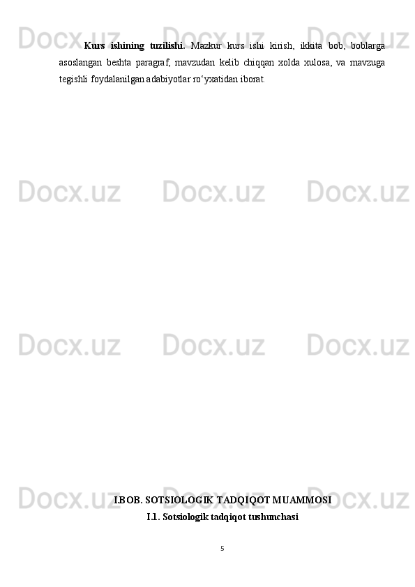 Kurs   ishining   tuzilishi.   Mazkur   kurs   ishi   kirish,   ikkita   bob,   boblarga
asoslangan   beshta   paragraf,   mavzudan   kelib   chiqqan   xolda   xulosa,   va   mavzuga
tegishli foydalanilgan adabiyotlar ro‘yxatidan iborat.
I.BOB. SOTSIOLOGIK TADQIQOT MUAMMOSI
I.1. Sotsiologik tadqiqot tushunchasi
5 