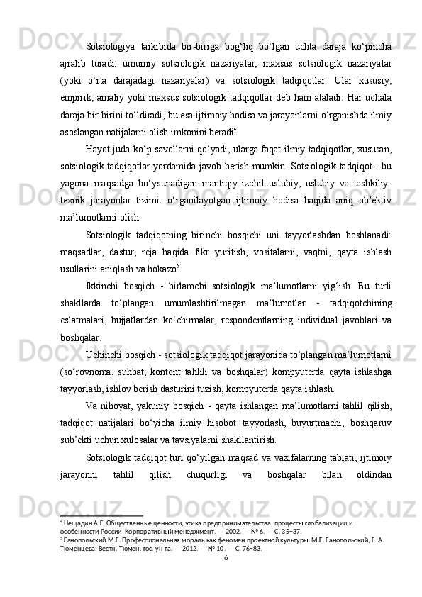 Sotsiologiya   tarkibida   bir-biriga   bog‘liq   bo‘lgan   uchta   daraja   ko‘pincha
ajralib   turadi:   umumiy   sotsiologik   nazariyalar,   maxsus   sotsiologik   nazariyalar
(yoki   o‘rta   darajadagi   nazariyalar)   va   sotsiologik   tadqiqotlar.   Ular   xususiy,
empirik,   amaliy  yoki   maxsus   sotsiologik   tadqiqotlar   deb  ham   ataladi.   Har   uchala
daraja bir-birini to‘ldiradi, bu esa ijtimoiy hodisa va jarayonlarni o‘rganishda ilmiy
asoslangan natijalarni olish imkonini beradi 4
.
Hayot juda ko‘p savollarni qo‘yadi, ularga faqat ilmiy tadqiqotlar, xususan,
sotsiologik tadqiqotlar yordamida javob berish mumkin. Sotsiologik tadqiqot - bu
yagona   maqsadga   bo‘ysunadigan   mantiqiy   izchil   uslubiy,   uslubiy   va   tashkiliy-
texnik   jarayonlar   tizimi:   o‘rganilayotgan   ijtimoiy   hodisa   haqida   aniq   ob’ektiv
ma’lumotlarni olish.
Sotsiologik   tadqiqotning   birinchi   bosqichi   uni   tayyorlashdan   boshlanadi:
maqsadlar,   dastur,   reja   haqida   fikr   yuritish,   vositalarni,   vaqtni,   qayta   ishlash
usullarini aniqlash va hokazo 5
.
Ikkinchi   bosqich   -   birlamchi   sotsiologik   ma’lumotlarni   yig‘ish.   Bu   turli
shakllarda   to‘plangan   umumlashtirilmagan   ma’lumotlar   -   tadqiqotchining
eslatmalari,   hujjatlardan   ko‘chirmalar,   respondentlarning   individual   javoblari   va
boshqalar.
Uchinchi bosqich - sotsiologik tadqiqot jarayonida to‘plangan ma’lumotlarni
(so‘rovnoma,   suhbat,   kontent   tahlili   va   boshqalar)   kompyuterda   qayta   ishlashga
tayyorlash, ishlov berish dasturini tuzish, kompyuterda qayta ishlash.
Va   nihoyat,   yakuniy   bosqich   -   qayta   ishlangan   ma’lumotlarni   tahlil   qilish,
tadqiqot   natijalari   bo‘yicha   ilmiy   hisobot   tayyorlash,   buyurtmachi,   boshqaruv
sub’ekti uchun xulosalar va tavsiyalarni shakllantirish.
Sotsiologik tadqiqot turi qo‘yilgan maqsad va vazifalarning tabiati, ijtimoiy
jarayonni   tahlil   qilish   chuqurligi   va   boshqalar   bilan   oldindan
4
 Нещадин А.Г. Общественные ценности, этика предпринимательства, процессы глобализации и 
особенности России  Корпоративный менеджмент. — 2002. — № 6. — С. 35−37.
5
 Ганопольский М.Г. Профессиональная мораль как феномен проектной культуры. М.Г. Ганопольский, Г. А. 
Тюменцева. Вестн. Тюмен. гос. ун-та. — 2012. — № 10. — С. 76−83.
6 