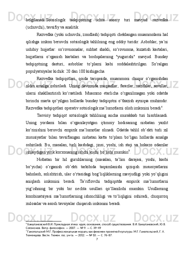 belgilanadi.Sotsiologik   tadqiqotning   uchta   asosiy   turi   mavjud:   razvedka
(uchuvchi), tavsifiy va analitik.
Razvedka (yoki uchuvchi, zondlash) tadqiqoti cheklangan muammolarni hal
qilishga   imkon   beruvchi   sotsiologik   tahlilning   eng   oddiy   turidir.   Asboblar,   ya’ni
uslubiy   hujjatlar:   so‘rovnomalar,   suhbat   shakli,   so‘rovnoma,   kuzatish   kartalari,
hujjatlarni   o‘rganish   kartalari   va   boshqalarning   "yugurishi"   mavjud.   Bunday
tadqiqotning   dasturi,   asboblar   to‘plami   kabi   soddalashtirilgan.   So‘ralgan
populyatsiyalar kichik: 20 dan 100 kishigacha.
Razvedka   tadqiqotlari,   qoida   tariqasida,   muammoni   chuqur   o‘rganishdan
oldin   amalga   oshiriladi.   Uning   davomida   maqsadlar,   farazlar,   vazifalar,   savollar,
ularni   shakllantirish   ko‘rsatiladi.   Muammo   etarlicha   o‘rganilmagan   yoki   odatda
birinchi   marta   qo‘yilgan   hollarda   bunday   tadqiqotni   o‘tkazish   ayniqsa   muhimdir.
Razvedka tadqiqotlari operativ sotsiologik ma’lumotlarni olish imkonini beradi 6
.
Tasviriy   tadqiqot   sotsiologik   tahlilning   ancha   murakkab   turi   hisoblanadi.
Uning   yordami   bilan   o‘rganilayotgan   ijtimoiy   hodisaning   nisbatan   yaxlit
ko‘rinishini   beruvchi   empirik   ma’lumotlar   olinadi.   Odatda   tahlil   ob’ekti   turli   xil
xususiyatlar   bilan   tavsiflangan   nisbatan   katta   to‘plam   bo‘lgan   hollarda   amalga
oshiriladi.   Bu,   masalan,   turli   kasbdagi,   jinsi,   yoshi,   ish   staji   va   hokazo   odamlar
ishlaydigan yirik korxonaning ishchi kuchi bo‘lishi mumkin 7
.
Nisbatan   bir   hil   guruhlarning   (masalan,   ta’lim   darajasi,   yoshi,   kasbi
bo‘yicha)   o‘rganish   ob’ekti   tarkibida   taqsimlanishi   qiziqish   xususiyatlarini
baholash, solishtirish, ular o‘rtasidagi bog‘liqliklarning mavjudligi yoki yo‘qligini
aniqlash   imkonini   beradi.   Ta’riflovchi   tadqiqotda   empirik   ma’lumotlarni
yig‘ishning   bir   yoki   bir   nechta   usullari   qo‘llanilishi   mumkin.   Usullarning
kombinatsiyasi   ma’lumotlarning   ishonchliligi   va   to‘liqligini   oshiradi,   chuqurroq
xulosalar va asosli tavsiyalar chiqarish imkonini beradi.
6
 Бакштановский В.И. Прикладная этика: идея, основания, способ существования. В.И. Бакштановский, Ю.В. 
Согомонов. Вопр. философии. — 2007. — № 9. — С. 39−49
7
 Ганопольский М.Г. Профессиональная мораль как феномен проектной культуры. М.Г. Ганопольский, Г. А. 
Тюменцева. Вестн. Тюмен. гос. ун-та. — 2012. — № 10. — С. 76−87.
7 