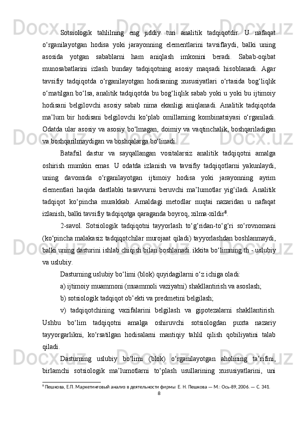 Sotsiologik   tahlilning   eng   jiddiy   turi   analitik   tadqiqotdir.   U   nafaqat
o‘rganilayotgan   hodisa   yoki   jarayonning   elementlarini   tavsiflaydi,   balki   uning
asosida   yotgan   sabablarni   ham   aniqlash   imkonini   beradi.   Sabab-oqibat
munosabatlarini   izlash   bunday   tadqiqotning   asosiy   maqsadi   hisoblanadi.   Agar
tavsifiy   tadqiqotda   o‘rganilayotgan   hodisaning   xususiyatlari   o‘rtasida   bog‘liqlik
o‘rnatilgan bo‘lsa, analitik tadqiqotda bu bog‘liqlik sabab yoki u yoki bu ijtimoiy
hodisani   belgilovchi   asosiy   sabab   nima   ekanligi   aniqlanadi.   Analitik   tadqiqotda
ma’lum   bir   hodisani   belgilovchi   ko‘plab   omillarning   kombinatsiyasi   o‘rganiladi.
Odatda ular  asosiy va asosiy  bo‘lmagan, doimiy va vaqtinchalik, boshqariladigan
va boshqarilmaydigan va boshqalarga bo‘linadi.
Batafsil   dastur   va   sayqallangan   vositalarsiz   analitik   tadqiqotni   amalga
oshirish   mumkin   emas.   U   odatda   izlanish   va   tavsifiy   tadqiqotlarni   yakunlaydi,
uning   davomida   o‘rganilayotgan   ijtimoiy   hodisa   yoki   jarayonning   ayrim
elementlari   haqida   dastlabki   tasavvurni   beruvchi   ma’lumotlar   yig‘iladi.   Analitik
tadqiqot   ko‘pincha   murakkab.   Amaldagi   metodlar   nuqtai   nazaridan   u   nafaqat
izlanish, balki tavsifiy tadqiqotga qaraganda boyroq, xilma-xildir 8
.
2-savol.   Sotsiologik   tadqiqotni   tayyorlash   to‘g‘ridan-to‘g‘ri   so‘rovnomani
(ko‘pincha malakasiz tadqiqotchilar murojaat qiladi) tayyorlashdan boshlanmaydi,
balki uning dasturini ishlab chiqish bilan boshlanadi.   ikkita bo‘limning th - uslubiy
va uslubiy.
Dasturning uslubiy bo‘limi (blok) quyidagilarni o‘z ichiga oladi:
a) ijtimoiy muammoni (muammoli vaziyatni) shakllantirish va asoslash;
b) sotsiologik tadqiqot ob’ekti va predmetini belgilash;
v)   tadqiqotchining   vazifalarini   belgilash   va   gipotezalarni   shakllantirish.
Ushbu   bo‘lim   tadqiqotni   amalga   oshiruvchi   sotsiologdan   puxta   nazariy
tayyorgarlikni,   ko‘rsatilgan   hodisalarni   mantiqiy   tahlil   qilish   qobiliyatini   talab
qiladi.
Dasturning   uslubiy   bo‘limi   (blok)   o‘rganilayotgan   aholining   ta’rifini,
birlamchi   sotsiologik   ma’lumotlarni   to‘plash   usullarining   xususiyatlarini,   uni
8
 Пешкова, Е.П. Маркетинговый анализ в деятельности фирмы  Е. Н. Пешкова — М.: Ось-89, 2006. — С. 341.
8 