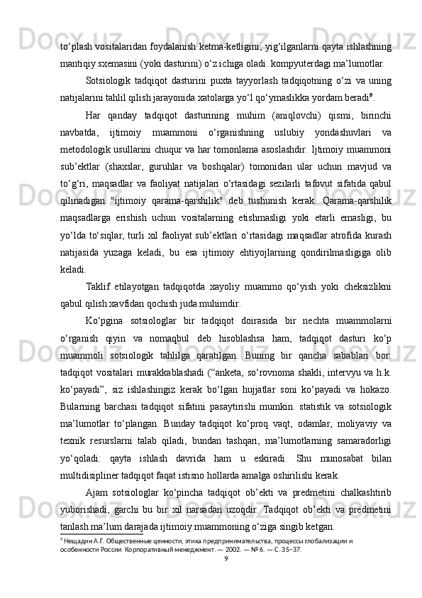 to‘plash vositalaridan foydalanish ketma-ketligini, yig‘ilganlarni qayta ishlashning
mantiqiy sxemasini (yoki dasturini) o‘z ichiga oladi. kompyuterdagi ma’lumotlar.
Sotsiologik   tadqiqot   dasturini   puxta   tayyorlash   tadqiqotning   o‘zi   va   uning
natijalarini tahlil qilish jarayonida xatolarga yo‘l qo‘ymaslikka yordam beradi 9
.
Har   qanday   tadqiqot   dasturining   muhim   (aniqlovchi)   qismi,   birinchi
navbatda,   ijtimoiy   muammoni   o‘rganishning   uslubiy   yondashuvlari   va
metodologik usullarini chuqur va har tomonlama asoslashdir. Ijtimoiy muammoni
sub’ektlar   (shaxslar,   guruhlar   va   boshqalar)   tomonidan   ular   uchun   mavjud   va
to‘g‘ri,   maqsadlar   va   faoliyat   natijalari   o‘rtasidagi   sezilarli   tafovut   sifatida   qabul
qilinadigan   "ijtimoiy   qarama-qarshilik"   deb   tushunish   kerak.   Qarama-qarshilik
maqsadlarga   erishish   uchun   vositalarning   etishmasligi   yoki   etarli   emasligi,   bu
yo‘lda to‘siqlar, turli xil faoliyat sub’ektlari o‘rtasidagi maqsadlar atrofida kurash
natijasida   yuzaga   keladi,   bu   esa   ijtimoiy   ehtiyojlarning   qondirilmasligiga   olib
keladi.
Taklif   etilayotgan   tadqiqotda   xayoliy   muammo   qo‘yish   yoki   cheksizlikni
qabul qilish xavfidan qochish juda muhimdir.
Ko‘pgina   sotsiologlar   bir   tadqiqot   doirasida   bir   nechta   muammolarni
o‘rganish   qiyin   va   nomaqbul   deb   hisoblashsa   ham,   tadqiqot   dasturi   ko‘p
muammoli   sotsiologik   tahlilga   qaratilgan.   Buning   bir   qancha   sabablari   bor:
tadqiqot vositalari murakkablashadi  (“anketa, so‘rovnoma shakli, intervyu va h.k.
ko‘payadi”,   siz   ishlashingiz   kerak   bo‘lgan   hujjatlar   soni   ko‘payadi   va   hokazo.
Bularning   barchasi   tadqiqot   sifatini   pasaytirishi   mumkin.   statistik   va   sotsiologik
ma’lumotlar   to‘plangan.   Bunday   tadqiqot   ko‘proq   vaqt,   odamlar,   moliyaviy   va
texnik   resurslarni   talab   qiladi,   bundan   tashqari,   ma’lumotlarning   samaradorligi
yo‘qoladi:   qayta   ishlash   davrida   ham   u   eskiradi.   Shu   munosabat   bilan
multidisipliner tadqiqot faqat istisno hollarda amalga oshirilishi kerak.
Ajam   sotsiologlar   ko‘pincha   tadqiqot   ob’ekti   va   predmetini   chalkashtirib
yuborishadi,   garchi   bu   bir   xil   narsadan   uzoqdir.   Tadqiqot   ob’ekti   va   predmetini
tanlash ma’lum darajada ijtimoiy muammoning o‘ziga singib ketgan.
9
 Нещадин А.Г. Общественные ценности, этика предпринимательства, процессы глобализации и 
особенности России  Корпоративный менеджмент. — 2002. — № 6. — С. 35−37.
9 