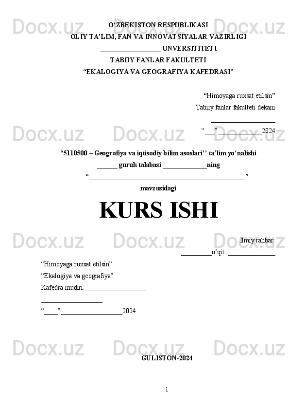 O‘ZBEKISTON RESPUBLIKASI
OLIY TA’LIM, FAN VA INNOVATSIYALAR VAZIRLIGI
__________________ UNVERSITITETI
TABIIY FANLAR FAKULTETI
“EKALOGIYA VA GEOGRAFIYA KAFEDRASI”
“ Himoyaga ruxsat etilsin ”
Tabiiy fanlar fakulteti dekani
___________________
“___”_____________2024
“5110500 – Geografiya va iqtisodiy bilim asoslari’’ ta’lim yo‘nalishi
______ guruh talabasi  _____________ning
“______________________________________________”
mavzusidagi
KURS ISHI
Ilmiy rahbar:
_________o’qit. ______________
“Himoyaga ruxsat etilsin”
“Ekalogiya va geografiya”
Kafedra mudiri.__________________
__________________
“____”__________________2024
GULISTON-2024
1 