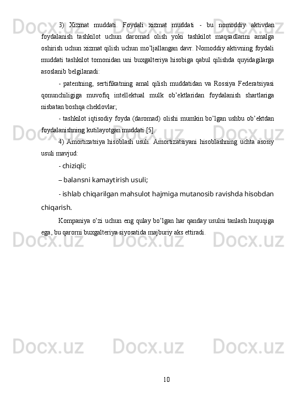 3)   Xizmat   muddati.   Foydali   xizmat   muddati   -   bu   nomoddiy   aktivdan
foydalanish   tashkilot   uchun   daromad   olish   yoki   tashkilot   maqsadlarini   amalga
oshirish uchun xizmat qilish uchun mo’ljallangan davr. Nomoddiy aktivning foydali
muddati   tashkilot  tomonidan  uni   buxgalteriya  hisobiga  qabul  qilishda   quyidagilarga
asoslanib belgilanadi:
-   patentning,   sertifikatning   amal   qilish   muddatidan   va   Rossiya   Federatsiyasi
qonunchiligiga   muvofiq   intellektual   mulk   ob’ektlaridan   foydalanish   shartlariga
nisbatan boshqa cheklovlar;
- tashkilot  iqtisodiy  foyda  (daromad)  olishi  mumkin bo’lgan ushbu  ob’ektdan
foydalanishning kutilayotgan muddati [5].
4)   Amortizatsiya   hisoblash   usuli.   Amortizatsiyani   hisoblashning   uchta   asosiy
usuli mavjud:
-  chiziqli;
–  balansni kamaytirish usuli;
-  ishlab chiqarilgan mahsulot hajmiga mutanosib ravishda hisobdan
chiqarish.
Kompaniya o’zi uchun eng qulay bo’lgan har qanday usulni tanlash huquqiga
ega, bu qarorni buxgalteriya siyosatida majburiy aks ettiradi.
 
10 