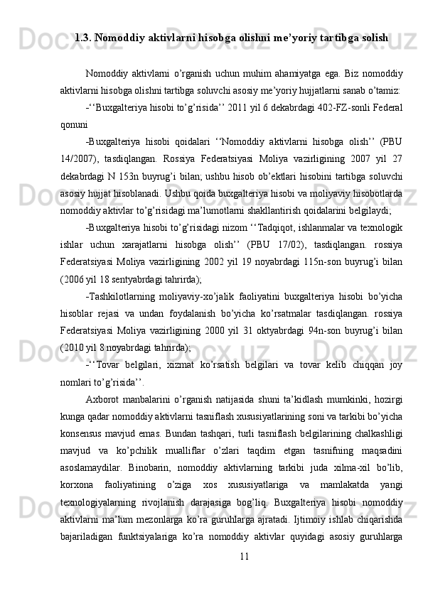 1.3. Nomoddiy aktivlarni hisobga olishni me’yoriy tartibga solish
Nomoddiy   aktivlarni   o’rganish   uchun   muhim   ahamiyatga   ega.   Biz   nomoddiy
aktivlarni hisobga olishni tartibga soluvchi asosiy me’yoriy hujjatlarni sanab o’tamiz:
 ‘‘Buxgalteriya hisobi to’g’risida’’ 2011 yil 6 dekabrdagi 402-FZ-sonli Federal
qonuni
 Buxgalteriya   hisobi   qoidalari   ‘‘Nomoddiy   aktivlarni   hisobga   olish’’   (PBU
14/2007),   tasdiqlangan.   Rossiya   Federatsiyasi   Moliya   vazirligining   2007   yil   27
dekabrdagi N 153n buyrug’i bilan; ushbu hisob ob’ektlari  hisobini  tartibga soluvchi
asosiy hujjat hisoblanadi. Ushbu qoida buxgalteriya hisobi va moliyaviy hisobotlarda
nomoddiy aktivlar to’g’risidagi ma’lumotlarni shakllantirish qoidalarini belgilaydi;
 Buxgalteriya hisobi to’g’risidagi nizom ‘‘Tadqiqot, ishlanmalar va texnologik
ishlar   uchun   xarajatlarni   hisobga   olish’’   (PBU   17/02),   tasdiqlangan.   rossiya
Federatsiyasi   Moliya   vazirligining   2002   yil   19   noyabrdagi   115n-son   buyrug’i   bilan
(2006 yil 18 sentyabrdagi tahrirda);
 Tashkilotlarning   moliyaviy-xo’jalik   faoliyatini   buxgalteriya   hisobi   bo’yicha
hisoblar   rejasi   va   undan   foydalanish   bo’yicha   ko’rsatmalar   tasdiqlangan.   rossiya
Federatsiyasi   Moliya   vazirligining   2000   yil   31   oktyabrdagi   94n-son   buyrug’i   bilan
(2010 yil 8 noyabrdagi tahrirda);
 ‘‘Tovar   belgilari,   xizmat   ko’rsatish   belgilari   va   tovar   kelib   chiqqan   joy
nomlari to’g’risida’’.
Axborot   manbalarini   o’rganish   natijasida   shuni   ta’kidlash   mumkinki,   hozirgi
kunga qadar nomoddiy aktivlarni tasniflash xususiyatlarining soni va tarkibi bo’yicha
konsensus   mavjud   emas.   Bundan   tashqari,   turli   tasniflash   belgilarining   chalkashligi
mavjud   va   ko’pchilik   mualliflar   o’zlari   taqdim   etgan   tasnifning   maqsadini
asoslamaydilar.   Binobarin,   nomoddiy   aktivlarning   tarkibi   juda   xilma-xil   bo’lib,
korxona   faoliyatining   o’ziga   xos   xususiyatlariga   va   mamlakatda   yangi
texnologiyalarning   rivojlanish   darajasiga   bog’liq.   Buxgalteriya   hisobi   nomoddiy
aktivlarni   ma’lum   mezonlarga  ko’ra  guruhlarga  ajratadi.   Ijtimoiy  ishlab   chiqarishda
bajariladigan   funktsiyalariga   ko’ra   nomoddiy   aktivlar   quyidagi   asosiy   guruhlarga
11 