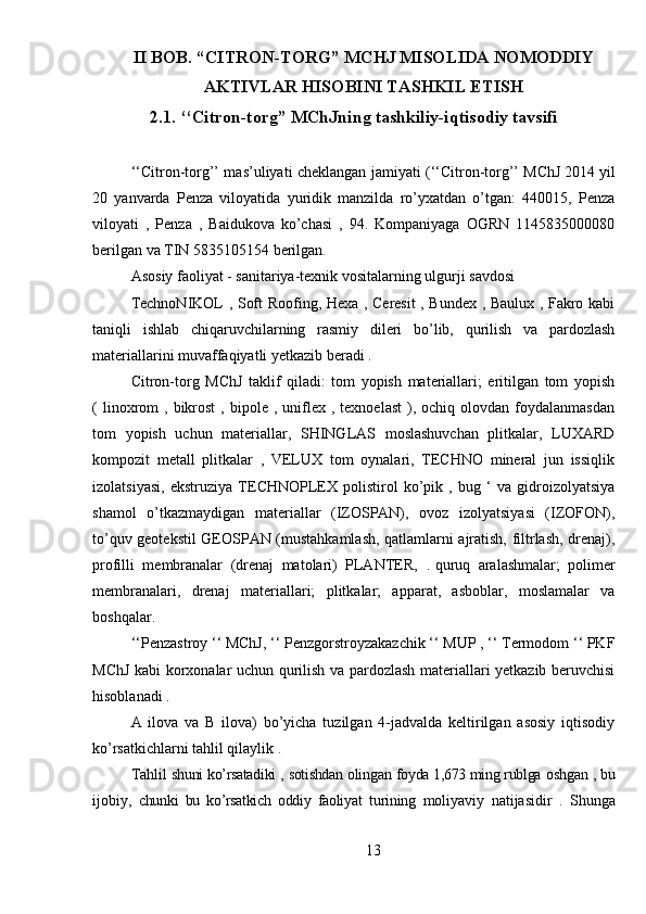 II BOB. “CITRON-TORG” MCHJ MISOLIDA NOMODDIY
AKTIVLAR HISOBINI TASHKIL ETISH
2.1. ‘‘Citron-torg” MChJning tashkiliy-iqtisodiy tavsifi
‘‘Citron-torg’’ mas’uliyati cheklangan jamiyati (‘‘Citron-torg’’ MChJ   2014 yil
20   yanvarda   Penza   viloyatida   yuridik   manzilda   ro’yxatdan   o’tgan:   440015,   Penza
viloyati   ,   Penza   ,   Baidukova   ko’chasi   ,   94.   Kompaniyaga   OGRN   1145835000080
berilgan va TIN 5835105154 berilgan.
Asosiy faoliyat - sanitariya-texnik vositalarning ulgurji savdosi
TechnoNIKOL , Soft Roofing, Hexa , Ceresit , Bundex , Baulux , Fakro kabi
taniqli   ishlab   chiqaruvchilarning   rasmiy   dileri   bo’lib,   qurilish   va   pardozlash
materiallarini muvaffaqiyatli yetkazib beradi .
Citron-torg   MChJ   taklif   qiladi:   tom   yopish   materiallari;   eritilgan   tom   yopish
(  linoxrom   ,  bikrost   ,  bipole   ,  uniflex  ,  texnoelast   ),  ochiq  olovdan  foydalanmasdan
tom   yopish   uchun   materiallar,   SHINGLAS   moslashuvchan   plitkalar,   LUXARD
kompozit   metall   plitkalar   ,   VELUX   tom   oynalari,   TECHNO   mineral   jun   issiqlik
izolatsiyasi,   ekstruziya   TECHNOPLEX   polistirol   ko’pik   ,   bug   ‘   va   gidroizolyatsiya
shamol   o’tkazmaydigan   materiallar   (IZOSPAN),   ovoz   izolyatsiyasi   (IZOFON),
to’quv geotekstil GEOSPAN (mustahkamlash, qatlamlarni ajratish, filtrlash, drenaj),
profilli   membranalar   (drenaj   matolari)   PLANTER,   .   quruq   aralashmalar;   polimer
membranalari,   drenaj   materiallari;   plitkalar;   apparat,   asboblar,   moslamalar   va
boshqalar.
‘‘Penzastroy ‘‘ MChJ, ‘‘ Penzgorstroyzakazchik ‘‘ MUP , ‘‘ Termodom ‘‘ PKF
MChJ kabi korxonalar uchun qurilish va pardozlash materiallari yetkazib beruvchisi
hisoblanadi .
A   ilova   va   B   ilova)   bo’yicha   tuzilgan   4-jadvalda   keltirilgan   asosiy   iqtisodiy
ko’rsatkichlarni tahlil qilaylik .
Tahlil  shuni ko’rsatadiki  ,  sotishdan  olingan  foyda 1,673 ming rublga  oshgan  , bu
ijobiy,   chunki   bu   ko’rsatkich   oddiy   faoliyat   turining   moliyaviy   natijasidir   .   Shunga
13 