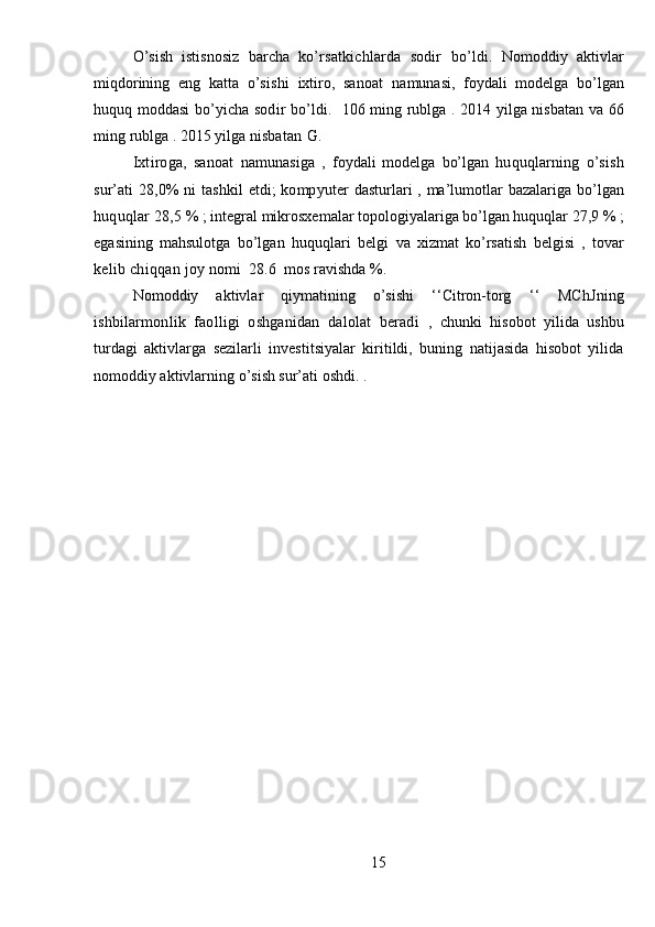 O’sish   istisnosiz   barcha   ko’rsatkichlarda   sodir   bo’ldi.   Nomoddiy   aktivlar
miqdorining   eng   katta   o’sishi   ixtiro,   sanoat   namunasi,   foydali   modelga   bo’lgan
huquq moddasi   bo’yicha   sodir bo’ldi.   106   ming   rublga   . 2014 yilga nisbatan   va 66
ming  rublga . 2015 yilga  nisbatan   G.
Ixtiroga,   sanoat   namunasiga   ,   foydali   modelga   bo’lgan   huquqlarning   o’sish
sur’ati  28,0%  ni  tashkil  etdi;  kompyuter   dasturlari , ma’lumotlar bazalariga   bo’lgan
huquqlar 28,5  %  ;  integral mikrosxemalar topologiyalariga bo’lgan huquqlar 27,9  %  ;
egasining   mahsulotga   bo’lgan   huquqlari   belgi   va   xizmat   ko’rsatish   belgisi   ,   tovar
kelib chiqqan joy  nomi   28.6   mos ravishda %.
Nomoddiy   aktivlar   qiymatining   o’sishi   ‘‘Citron-torg   ‘‘   MChJning
ishbilarmonlik   faolligi   oshganidan   dalolat   beradi   ,   chunki   hisobot   yilida   ushbu
turdagi   aktivlarga   sezilarli   investitsiyalar   kiritildi,   buning   natijasida   hisobot   yilida
nomoddiy aktivlarning o’sish sur’ati oshdi. .
15 