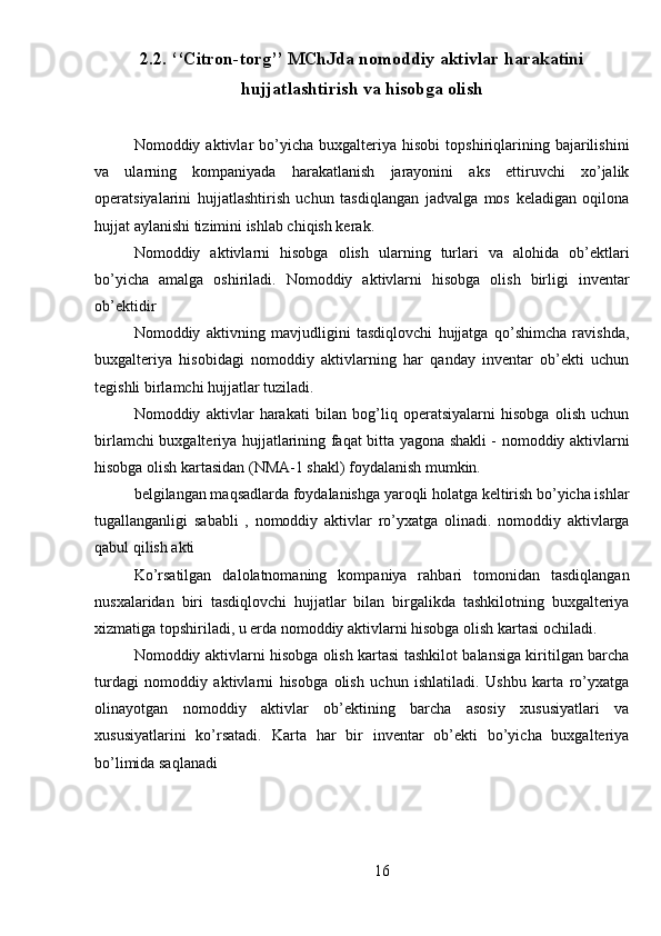 2.2. ‘‘Citron-torg’’ MChJda nomoddiy aktivlar harakatini
hujjatlashtirish va hisobga olish
Nomoddiy  aktivlar   bo’yicha   buxgalteriya   hisobi   topshiriqlarining   bajarilishini
va   ularning   kompaniyada   harakatlanish   jarayonini   aks   ettiruvchi   xo’jalik
operatsiyalarini   hujjatlashtirish   uchun   tasdiqlangan   jadvalga   mos   keladigan   oqilona
hujjat aylanishi tizimini ishlab chiqish kerak.
Nomoddiy   aktivlarni   hisobga   olish   ularning   turlari   va   alohida   ob’ektlari
bo’yicha   amalga   oshiriladi.   Nomoddiy   aktivlarni   hisobga   olish   birligi   inventar
ob’ektidir
Nomoddiy   aktivning   mavjudligini   tasdiqlovchi   hujjatga   qo’shimcha   ravishda,
buxgalteriya   hisobidagi   nomoddiy   aktivlarning   har   qanday   inventar   ob’ekti   uchun
tegishli birlamchi hujjatlar tuziladi.
Nomoddiy   aktivlar   harakati   bilan   bog’liq   operatsiyalarni   hisobga   olish   uchun
birlamchi buxgalteriya hujjatlarining faqat bitta yagona shakli - nomoddiy aktivlarni
hisobga olish kartasidan (NMA-1 shakl) foydalanish mumkin.
belgilangan maqsadlarda foydalanishga yaroqli holatga keltirish bo’yicha ishlar
tugallanganligi   sababli   ,   nomoddiy   aktivlar   ro’yxatga   olinadi.   nomoddiy   aktivlarga
qabul qilish akti
Ko’rsatilgan   dalolatnomaning   kompaniya   rahbari   tomonidan   tasdiqlangan
nusxalaridan   biri   tasdiqlovchi   hujjatlar   bilan   birgalikda   tashkilotning   buxgalteriya
xizmatiga topshiriladi, u erda nomoddiy aktivlarni hisobga olish kartasi ochiladi.
Nomoddiy aktivlarni hisobga olish kartasi tashkilot balansiga kiritilgan barcha
turdagi   nomoddiy   aktivlarni   hisobga   olish   uchun   ishlatiladi.   Ushbu   karta   ro’yxatga
olinayotgan   nomoddiy   aktivlar   ob’ektining   barcha   asosiy   xususiyatlari   va
xususiyatlarini   ko’rsatadi.   Karta   har   bir   inventar   ob’ekti   bo’yicha   buxgalteriya
bo’limida saqlanadi
16 