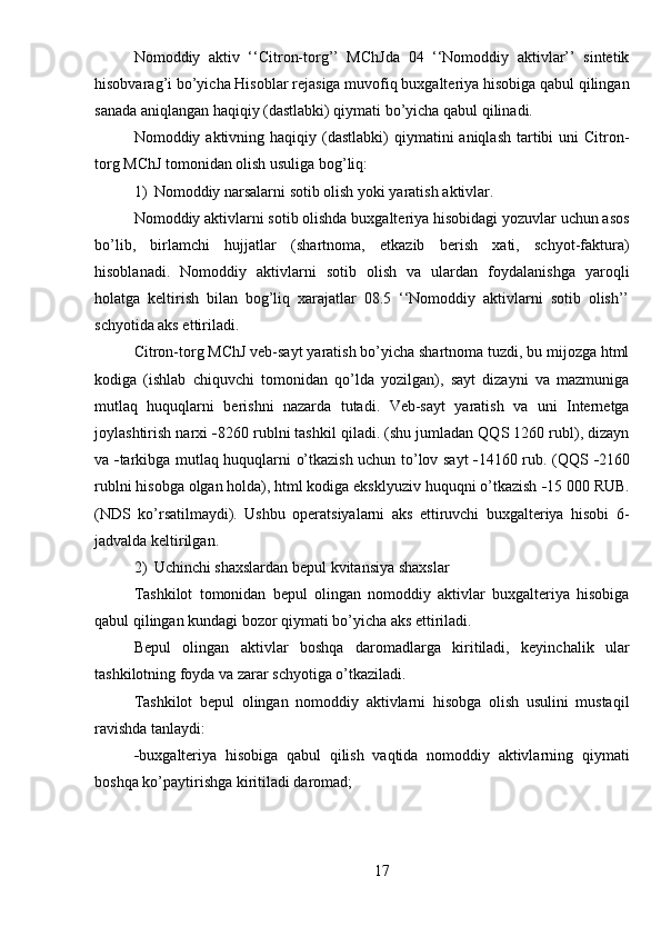 Nomoddiy   aktiv   ‘‘Citron-torg’’   MChJda   04   ‘‘Nomoddiy   aktivlar’’   sintetik
hisobvarag’i bo’yicha Hisoblar rejasiga muvofiq buxgalteriya hisobiga qabul qilingan
sanada aniqlangan haqiqiy (dastlabki) qiymati bo’yicha qabul qilinadi.
Nomoddiy aktivning  haqiqiy (dastlabki)  qiymatini   aniqlash  tartibi   uni  Citron-
torg MChJ tomonidan olish usuliga bog’liq:
1) Nomoddiy narsalarni sotib olish yoki yaratish   aktivlar.
Nomoddiy aktivlarni sotib olishda buxgalteriya hisobidagi yozuvlar uchun asos
bo’lib,   birlamchi   hujjatlar   (shartnoma,   etkazib   berish   xati,   schyot-faktura)
hisoblanadi.   Nomoddiy   aktivlarni   sotib   olish   va   ulardan   foydalanishga   yaroqli
holatga   keltirish   bilan   bog’liq   xarajatlar   08.5   ‘‘Nomoddiy   aktivlarni   sotib   olish’’
schyotida aks ettiriladi.
Citron-torg MChJ veb-sayt yaratish bo’yicha shartnoma tuzdi, bu mijozga html
kodiga   (ishlab   chiquvchi   tomonidan   qo’lda   yozilgan),   sayt   dizayni   va   mazmuniga
mutlaq   huquqlarni   berishni   nazarda   tutadi.   Veb-sayt   yaratish   va   uni   Internetga
joylashtirish narxi   8260 rublni tashkil qiladi. (shu jumladan QQS 1260 rubl), dizayn
va    tarkibga mutlaq huquqlarni o’tkazish uchun to’lov sayt    14160 rub. (QQS    2160
rublni hisobga olgan holda), html kodiga eksklyuziv huquqni o’tkazish   15 000 RUB.
(NDS   ko’rsatilmaydi).   Ushbu   operatsiyalarni   aks   ettiruvchi   buxgalteriya   hisobi   6-
jadvalda keltirilgan.
2) Uchinchi shaxslardan bepul kvitansiya   shaxslar
Tashkilot   tomonidan   bepul   olingan   nomoddiy   aktivlar   buxgalteriya   hisobiga
qabul qilingan kundagi bozor qiymati bo’yicha aks ettiriladi.
Bepul   olingan   aktivlar   boshqa   daromadlarga   kiritiladi,   keyinchalik   ular
tashkilotning foyda va zarar schyotiga o’tkaziladi.
Tashkilot   bepul   olingan   nomoddiy   aktivlarni   hisobga   olish   usulini   mustaqil
ravishda tanlaydi:
 buxgalteriya   hisobiga   qabul   qilish   vaqtida   nomoddiy   aktivlarning   qiymati
boshqa ko’paytirishga kiritiladi   daromad;
17 