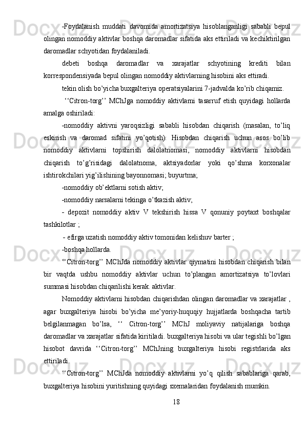  Foydalanish   muddati   davomida   amortizatsiya   hisoblanganligi   sababli   bepul
olingan nomoddiy aktivlar boshqa daromadlar sifatida aks ettiriladi va kechiktirilgan
daromadlar schyotidan foydalaniladi.
debeti   boshqa   daromadlar   va   xarajatlar   schyotining   krediti   bilan
korrespondensiyada bepul olingan nomoddiy aktivlarning hisobini aks ettiradi.
tekin olish bo’yicha buxgalteriya operatsiyalarini 7-jadvalda ko’rib chiqamiz.
  ‘‘Citron-torg’’   MChJga   nomoddiy   aktivlarni   tasarruf   etish   quyidagi   hollarda
amalga oshiriladi:
 nomoddiy   aktivni   yaroqsizligi   sababli   hisobdan   chiqarish   (masalan,   to’liq
eskirish   va   daromad   sifatini   yo’qotish).   Hisobdan   chiqarish   uchun   asos   bo’lib
nomoddiy   aktivlarni   topshirish   dalolatnomasi,   nomoddiy   aktivlarni   hisobdan
chiqarish   to’g’risidagi   dalolatnoma,   aktsiyadorlar   yoki   qo’shma   korxonalar
ishtirokchilari yig’ilishining bayonnomasi;   buyurtma;
 nomoddiy ob’ektlarni sotish   aktiv;
 nomoddiy narsalarni tekinga o’tkazish   aktiv;
   depozit   nomoddiy   aktiv   V   tekshirish   hissa   V   qonuniy   poytaxt   boshqalar
tashkilotlar  ;
     efirga uzatish   nomoddiy   aktiv   tomonidan   kelishuv   barter  ;
 boshqa hollarda.
‘‘Citron-torg’’  MChJda  nomoddiy aktivlar  qiymatini  hisobdan chiqarish  bilan
bir   vaqtda   ushbu   nomoddiy   aktivlar   uchun   to’plangan   amortizatsiya   to’lovlari
summasi hisobdan chiqarilishi kerak.   aktivlar.
Nomoddiy aktivlarni hisobdan chiqarishdan olingan daromadlar va xarajatlar ,
agar   buxgalteriya   hisobi   bo’yicha   me’yoriy-huquqiy   hujjatlarda   boshqacha   tartib
belgilanmagan   bo’lsa,   ‘‘   Citron-torg’’   MChJ   moliyaviy   natijalariga   boshqa
daromadlar va xarajatlar sifatida kiritiladi.   buxgalteriya hisobi va ular tegishli bo’lgan
hisobot   davrida   ‘‘Citron-torg’’   MChJning   buxgalteriya   hisobi   registrlarida   aks
ettiriladi.
‘‘Citron-torg’’   MChJda   nomoddiy   aktivlarni   yo’q   qilish   sabablariga   qarab,
buxgalteriya hisobini yuritishning quyidagi sxemalaridan foydalanish mumkin.
18 