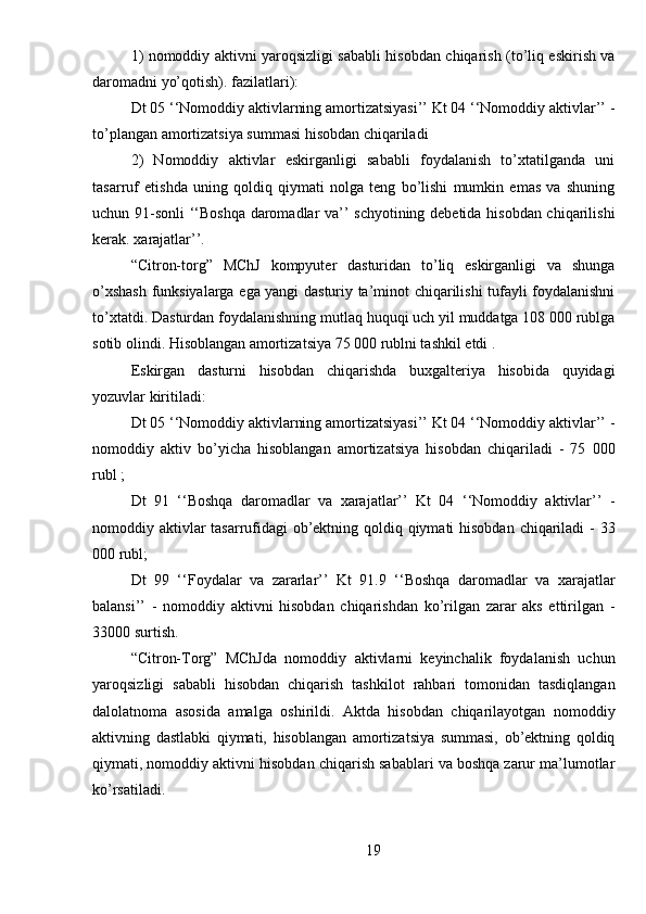 1) nomoddiy aktivni yaroqsizligi sababli hisobdan chiqarish (to’liq eskirish va
daromadni yo’qotish).   fazilatlari):
Dt 05 ‘‘Nomoddiy aktivlarning amortizatsiyasi’’ Kt 04 ‘‘Nomoddiy aktivlar’’ -
to’plangan amortizatsiya summasi hisobdan chiqariladi
2)   Nomoddiy   aktivlar   eskirganligi   sababli   foydalanish   to’xtatilganda   uni
tasarruf   etishda   uning   qoldiq   qiymati   nolga   teng   bo’lishi   mumkin   emas   va   shuning
uchun 91-sonli ‘‘Boshqa daromadlar va’’ schyotining debetida hisobdan chiqarilishi
kerak.   xarajatlar’’.
“Citron-torg”   MChJ   kompyuter   dasturidan   to’liq   eskirganligi   va   shunga
o’xshash funksiyalarga ega yangi dasturiy ta’minot chiqarilishi tufayli foydalanishni
to’xtatdi. Dasturdan foydalanishning mutlaq huquqi uch yil muddatga 108 000 rublga
sotib olindi. Hisoblangan amortizatsiya 75 000 rublni tashkil etdi .
Eskirgan   dasturni   hisobdan   chiqarishda   buxgalteriya   hisobida   quyidagi
yozuvlar kiritiladi:
Dt 05 ‘‘Nomoddiy aktivlarning amortizatsiyasi’’ Kt 04 ‘‘Nomoddiy aktivlar’’ -
nomoddiy   aktiv   bo’yicha   hisoblangan   amortizatsiya   hisobdan   chiqariladi   -   75   000
rubl ;
Dt   91   ‘‘Boshqa   daromadlar   va   xarajatlar’’   Kt   04   ‘‘Nomoddiy   aktivlar’’   -
nomoddiy aktivlar  tasarrufidagi ob’ektning qoldiq qiymati  hisobdan chiqariladi  - 33
000 rubl;
Dt   99   ‘‘Foydalar   va   zararlar’’   Kt   91.9   ‘‘Boshqa   daromadlar   va   xarajatlar
balansi’’   -   nomoddiy   aktivni   hisobdan   chiqarishdan   ko’rilgan   zarar   aks   ettirilgan   -
33000   surtish.
“Citron-Torg”   MChJda   nomoddiy   aktivlarni   keyinchalik   foydalanish   uchun
yaroqsizligi   sababli   hisobdan   chiqarish   tashkilot   rahbari   tomonidan   tasdiqlangan
dalolatnoma   asosida   amalga   oshirildi.   Aktda   hisobdan   chiqarilayotgan   nomoddiy
aktivning   dastlabki   qiymati,   hisoblangan   amortizatsiya   summasi,   ob’ektning   qoldiq
qiymati, nomoddiy aktivni hisobdan chiqarish sabablari va boshqa zarur ma’lumotlar
ko’rsatiladi.
19 