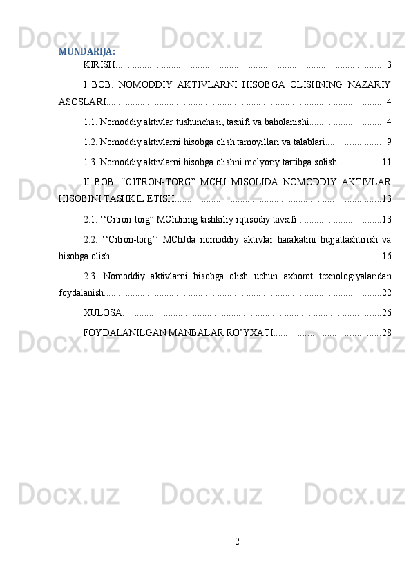 MUNDARIJA:
KIRISH ................................................................................................................ 3
I   BOB.   NOMODDIY   AKTIVLARNI   HISOBGA   OLISHNING   NAZARIY
ASOSLARI .................................................................................................................... 4
1.1. Nomoddiy aktivlar tushunchasi, tasnifi va baholanishi ................................ 4
1.2. Nomoddiy aktivlarni hisobga olish tamoyillari va talablari ......................... 9
1.3. Nomoddiy aktivlarni hisobga olishni me’yoriy tartibga solish .................. 11
II   BOB.   “CITRON-TORG”   MCHJ   MISOLIDA   NOMODDIY   AKTIVLAR
HISOBINI TASHKIL ETISH ..................................................................................... 13
2.1. ‘‘Citron-torg” MChJning tashkiliy-iqtisodiy tavsifi ................................... 13
2.2.   ‘‘Citron-torg’’   MChJda   nomoddiy   aktivlar   harakatini   hujjatlashtirish   va
hisobga olish ................................................................................................................ 16
2.3.   Nomoddiy   aktivlarni   hisobga   olish   uchun   axborot   texnologiyalaridan
foydalanish ................................................................................................................... 22
XULOSA ........................................................................................................... 26
FOYDALANILGAN MANBALAR RO’YXATI ............................................ 28
2 