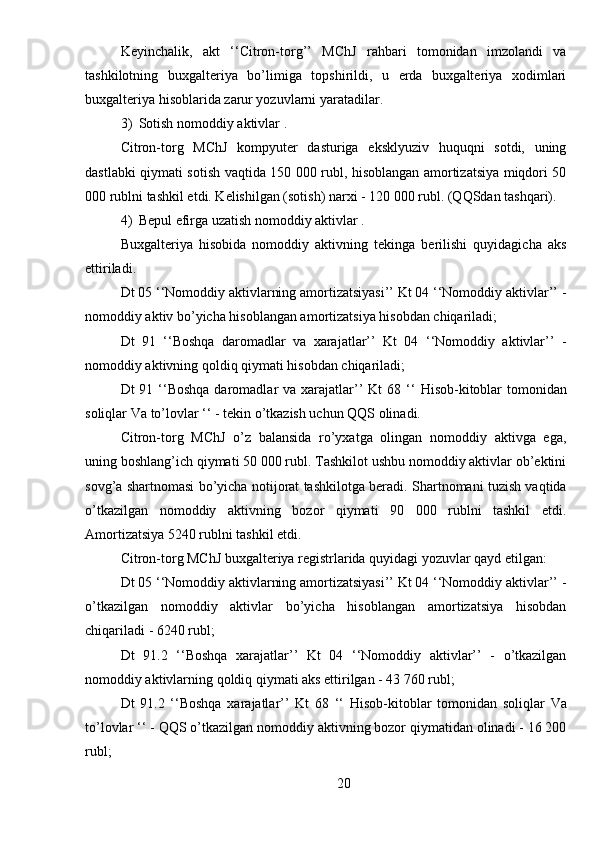 Keyinchalik,   akt   ‘‘Citron-torg’’   MChJ   rahbari   tomonidan   imzolandi   va
tashkilotning   buxgalteriya   bo’limiga   topshirildi,   u   erda   buxgalteriya   xodimlari
buxgalteriya hisoblarida zarur yozuvlarni yaratadilar.
3) Sotish   nomoddiy   aktivlar  .
Citron-torg   MChJ   kompyuter   dasturiga   eksklyuziv   huquqni   sotdi,   uning
dastlabki qiymati sotish vaqtida 150 000 rubl, hisoblangan amortizatsiya miqdori 50
000 rublni tashkil etdi. Kelishilgan (sotish) narxi - 120 000 rubl. (QQSdan tashqari).
4) Bepul   efirga uzatish   nomoddiy   aktivlar  .
Buxgalteriya   hisobida   nomoddiy   aktivning   tekinga   berilishi   quyidagicha   aks
ettiriladi.
Dt 05 ‘‘Nomoddiy aktivlarning amortizatsiyasi’’ Kt 04 ‘‘Nomoddiy aktivlar’’ -
nomoddiy aktiv bo’yicha hisoblangan amortizatsiya hisobdan chiqariladi;
Dt   91   ‘‘Boshqa   daromadlar   va   xarajatlar’’   Kt   04   ‘‘Nomoddiy   aktivlar’’   -
nomoddiy aktivning qoldiq qiymati hisobdan chiqariladi;
Dt  91 ‘‘Boshqa  daromadlar  va xarajatlar’’  Kt  68 ‘‘   Hisob-kitoblar   tomonidan
soliqlar   Va   to’lovlar  ‘‘ - tekin o’tkazish uchun QQS olinadi.
Citron-torg   MChJ   o’z   balansida   ro’yxatga   olingan   nomoddiy   aktivga   ega,
uning boshlang’ich qiymati 50 000 rubl. Tashkilot ushbu nomoddiy aktivlar ob’ektini
sovg’a shartnomasi bo’yicha notijorat tashkilotga beradi. Shartnomani tuzish vaqtida
o’tkazilgan   nomoddiy   aktivning   bozor   qiymati   90   000   rublni   tashkil   etdi.
Amortizatsiya 5240 rublni tashkil etdi.
Citron-torg MChJ buxgalteriya registrlarida quyidagi yozuvlar qayd etilgan:
Dt 05 ‘‘Nomoddiy aktivlarning amortizatsiyasi’’ Kt 04 ‘‘Nomoddiy aktivlar’’ -
o’tkazilgan   nomoddiy   aktivlar   bo’yicha   hisoblangan   amortizatsiya   hisobdan
chiqariladi - 6240 rubl;
Dt   91.2   ‘‘Boshqa   xarajatlar’’   Kt   04   ‘‘Nomoddiy   aktivlar’’   -   o’tkazilgan
nomoddiy aktivlarning qoldiq qiymati aks ettirilgan - 43 760 rubl;
Dt   91.2   ‘‘Boshqa   xarajatlar’’   Kt   68   ‘‘   Hisob-kitoblar   tomonidan   soliqlar   Va
to’lovlar  ‘‘ - QQS o’tkazilgan nomoddiy aktivning bozor qiymatidan olinadi - 16 200
rubl;
20 