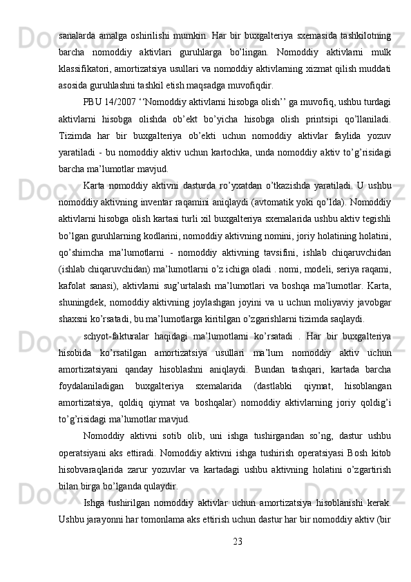 sanalarda   amalga   oshirilishi   mumkin.   Har   bir   buxgalteriya   sxemasida   tashkilotning
barcha   nomoddiy   aktivlari   guruhlarga   bo’lingan.   Nomoddiy   aktivlarni   mulk
klassifikatori, amortizatsiya usullari va nomoddiy aktivlarning xizmat qilish muddati
asosida guruhlashni tashkil etish maqsadga muvofiqdir.
PBU 14/2007 ‘‘Nomoddiy aktivlarni hisobga olish’’ ga muvofiq, ushbu turdagi
aktivlarni   hisobga   olishda   ob’ekt   bo’yicha   hisobga   olish   printsipi   qo’llaniladi.
Tizimda   har   bir   buxgalteriya   ob’ekti   uchun   nomoddiy   aktivlar   faylida   yozuv
yaratiladi   -   bu   nomoddiy   aktiv   uchun   kartochka,   unda   nomoddiy   aktiv   to’g’risidagi
barcha ma’lumotlar mavjud.
Karta   nomoddiy   aktivni   dasturda   ro’yxatdan   o’tkazishda   yaratiladi.   U   ushbu
nomoddiy aktivning inventar raqamini aniqlaydi (avtomatik yoki qo’lda). Nomoddiy
aktivlarni hisobga olish kartasi turli xil buxgalteriya sxemalarida ushbu aktiv tegishli
bo’lgan guruhlarning kodlarini, nomoddiy aktivning nomini, joriy holatining holatini,
qo’shimcha   ma’lumotlarni   -   nomoddiy   aktivning   tavsifini,   ishlab   chiqaruvchidan
(ishlab chiqaruvchidan) ma’lumotlarni o’z ichiga oladi . nomi, modeli, seriya raqami,
kafolat   sanasi),   aktivlarni   sug’urtalash   ma’lumotlari   va   boshqa   ma’lumotlar.   Karta,
shuningdek,   nomoddiy   aktivning   joylashgan   joyini   va   u   uchun   moliyaviy   javobgar
shaxsni ko’rsatadi, bu ma’lumotlarga kiritilgan o’zgarishlarni tizimda saqlaydi.
schyot-fakturalar   haqidagi   ma’lumotlarni   ko’rsatadi   .   Har   bir   buxgalteriya
hisobida   ko’rsatilgan   amortizatsiya   usullari   ma’lum   nomoddiy   aktiv   uchun
amortizatsiyani   qanday   hisoblashni   aniqlaydi.   Bundan   tashqari,   kartada   barcha
foydalaniladigan   buxgalteriya   sxemalarida   (dastlabki   qiymat,   hisoblangan
amortizatsiya,   qoldiq   qiymat   va   boshqalar)   nomoddiy   aktivlarning   joriy   qoldig’i
to’g’risidagi ma’lumotlar mavjud.
Nomoddiy   aktivni   sotib   olib,   uni   ishga   tushirgandan   so’ng,   dastur   ushbu
operatsiyani   aks   ettiradi.   Nomoddiy   aktivni   ishga   tushirish   operatsiyasi   Bosh   kitob
hisobvaraqlarida   zarur   yozuvlar   va   kartadagi   ushbu   aktivning   holatini   o’zgartirish
bilan birga bo’lganda qulaydir.
Ishga   tushirilgan   nomoddiy   aktivlar   uchun   amortizatsiya   hisoblanishi   kerak.
Ushbu jarayonni har tomonlama aks ettirish uchun dastur har bir nomoddiy aktiv (bir
23 
