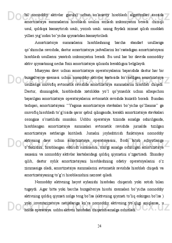 hil   nomoddiy   aktivlar   guruhi)   uchun   an’anaviy   hisoblash   algoritmlari   asosida
amortizatsiya   summalarini   hisoblash   usulini   sozlash   imkoniyatini   beradi:   chiziqli
usul,   qoldiqni   kamaytirish   usuli,   yozish   usuli.   uning   foydali   xizmat   qilish   muddati
yillari yig’indisi bo’yicha qiymatidan kamaytiriladi.
Amortizatsiya   summalarini   hisoblashning   barcha   standart   usullariga
qo’shimcha   ravishda,  dastur  amortizatsiya  jadvallarini  ko’rsatadigan   amortizatsiyani
hisoblash   usullarini   yaratish   imkoniyatini   beradi.   Bu   usul   har   bir   davrda   nomoddiy
aktiv qiymatining necha foizi amortizatsiya qilinishi kerakligini belgilaydi.
Muayyan   davr   uchun   amortizatsiya   operatsiyalarini   bajarishda   dastur   har   bir
buxgalteriya   sxemasi   uchun   nomoddiy   aktivlar   kartasida   ko’rsatilgan   amortizatsiya
usullariga   muvofiq   avtomatik   ravishda   amortizatsiya   summalarini   hisoblab   chiqadi.
Dastur,   shuningdek,   hisoblashda   xatolikka   yo’l   qo’ymaslik   uchun   allaqachon
bajarilgan   amortizatsiya   operatsiyalarini   avtomatik   ravishda   kuzatib   boradi.   Bundan
tashqari,   amortizatsiyani   ‘‘Yagona   amortizatsiya   stavkalari   bo’yicha   qo’llanma’’   ga
muvofiq hisoblash to’g’risida qaror qabul qilinganda, kerakli amortizatsiya stavkalari
osongina   o’rnatilishi   mumkin.   Ushbu   operatsiya   tizimda   amalga   oshirilganda,
hisoblangan   amortizatsiya   summalari   avtomatik   ravishda   jurnalda   tuzilgan
amortizatsiya   satrlariga   kiritiladi.   Jurnalni   joylashtirish   funktsiyasi   nomoddiy
aktivning   davr   uchun   amortizatsiya   operatsiyasini,   Bosh   kitob   schyotlariga
o’tkazishni,   hisoblangan   eskirish   summasini,   oxirgi   amalga   oshirilgan  amortizatsiya
sanasini   va   nomoddiy   aktivlar   kartalaridagi   qoldiq   qiymatini   o’zgartiradi.   Shunday
qilib,   dastur   oylik   amortizatsiyani   hisoblashning   odatiy   operatsiyalarini   o’z
zimmasiga oladi, amortizatsiya summalarini  avtomatik ravishda hisoblab chiqadi  va
amortizatsiyaning to’g’ri hisoblanishini nazorat qiladi.
Nomoddiy   aktivning   hayot   aylanishi   hisobdan   chiqarish   yoki   sotish   bilan
tugaydi.   Agar   bitta   yoki   barcha   buxgalteriya   hisobi   sxemalari   bo’yicha   nomoddiy
aktivning qoldiq qiymati nolga teng bo’lsa (aktivning qiymati to’liq eskirgan bo’lsa )
yoki   inventarizatsiya   natijalariga   ko’ra   nomoddiy   aktivning   yo’qligi   aniqlansa,   u
holda operatsiya. ushbu aktivni hisobdan chiqarish amalga oshiriladi.
24 