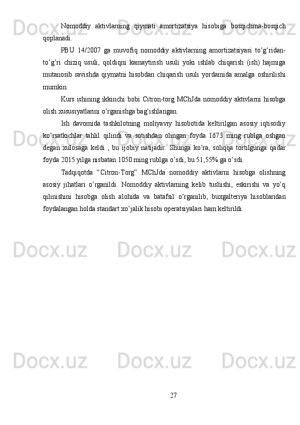 Nomoddiy   aktivlarning   qiymati   amortizatsiya   hisobiga   bosqichma-bosqich
qoplanadi.
PBU   14/2007   ga   muvofiq   nomoddiy   aktivlarning   amortizatsiyasi   to’g’ridan-
to’g’ri   chiziq   usuli,   qoldiqni   kamaytirish   usuli   yoki   ishlab   chiqarish   (ish)   hajmiga
mutanosib   ravishda   qiymatni   hisobdan   chiqarish   usuli   yordamida   amalga   oshirilishi
mumkin.
Kurs ishining ikkinchi  bobi Citron-torg MChJda  nomoddiy aktivlarni  hisobga
olish xususiyatlarini o’rganishga bag’ishlangan.
Ish   davomida   tashkilotning   moliyaviy   hisobotida   keltirilgan   asosiy   iqtisodiy
ko’rsatkichlar   tahlil   qilindi   va   sotishdan   olingan   foyda   1673   ming   rublga   oshgan
degan   xulosaga   keldi   ,   bu   ijobiy   natijadir.   Shunga   ko’ra,   soliqqa   tortilgunga   qadar
foyda 2015 yilga nisbatan 1050 ming rublga o’sdi, bu 51,55% ga o’sdi.
Tadqiqotda   “Citron-Torg”   MChJda   nomoddiy   aktivlarni   hisobga   olishning
asosiy   jihatlari   o’rganildi.   Nomoddiy   aktivlarning   kelib   tushishi,   eskirishi   va   yo’q
qilinishini   hisobga   olish   alohida   va   batafsil   o’rganilib,   buxgalteriya   hisoblaridan
foydalangan holda standart xo’jalik hisobi operatsiyalari ham keltirildi.
27 