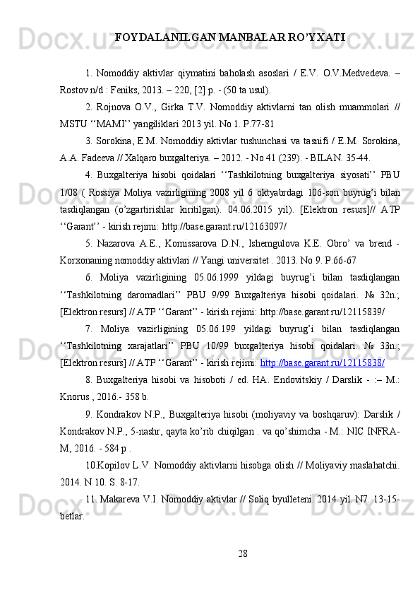 FOYDALANILGAN MANBALAR RO’YXATI
1.   Nomoddiy   aktivlar   qiymatini   baholash   asoslari   /   E.V.   O.V.Medvedeva.   –
Rostov n/d : Feniks, 2013. – 220, [2] p. - (50 ta usul).
2.   Rojnova   O.V.,   Girka   T.V.   Nomoddiy   aktivlarni   tan   olish   muammolari   //
MSTU ‘‘MAMI’’ yangiliklari 2013 yil. No 1. P.77-81
3.   Sorokina,   E.M.   Nomoddiy   aktivlar   tushunchasi   va   tasnifi   /   E.M.   Sorokina,
A.A. Fadeeva // Xalqaro buxgalteriya. – 2012. - No 41 (239). - BILAN.   35-44.
4.   Buxgalteriya   hisobi   qoidalari   ‘‘Tashkilotning   buxgalteriya   siyosati’’   PBU
1/08   (   Rossiya   Moliya   vazirligining   2008   yil   6   oktyabrdagi   106-son   buyrug’i   bilan
tasdiqlangan   (o’zgartirishlar   kiritilgan).   04.06.2015   yil).   [Elektron   resurs]//   ATP
‘‘Garant’’ - kirish rejimi:  http://base.garant.ru/12163097/
5.   Nazarova   A.E.,   Komissarova   D.N.,   Ishemgulova   K.E.   Obro’   va   brend   -
Korxonaning nomoddiy aktivlari // Yangi universitet . 2013. No 9. P.66-67
6.   Moliya   vazirligining   05.06.1999   yildagi   buyrug’i   bilan   tasdiqlangan
‘‘Tashkilotning   daromadlari’’   PBU   9/99   Buxgalteriya   hisobi   qoidalari.   №   32n.;
[Elektron resurs]  // ATP ‘‘Garant’’ - kirish rejimi:  http://base.garant.ru/12115839/
7.   Moliya   vazirligining   05.06.199   yildagi   buyrug’i   bilan   tasdiqlangan
‘‘Tashkilotning   xarajatlari’’   PBU   10/99   buxgalteriya   hisobi   qoidalari.   №   33n.;
[Elektron resurs] //  ATP ‘‘Garant’’ - kirish rejimi:  http://base.garant.ru/12115838/
8.   Buxgalteriya   hisobi   va   hisoboti   /   ed.   HA.   Endovitskiy   /   Darslik   -   :–   M.:
Knorus , 2016.- 358 b.
9.   Kondrakov   N.P.,   Buxgalteriya   hisobi   (moliyaviy   va   boshqaruv):   Darslik   /
Kondrakov N.P., 5-nashr, qayta ko’rib chiqilgan . va qo’shimcha - M.: NIC INFRA-
M, 2016. - 584 p .
10.Kopilov L.V. Nomoddiy aktivlarni hisobga olish // Moliyaviy maslahatchi.
2014. N 10. S. 8-17.
11. Makareva V.I. Nomoddiy aktivlar // Soliq byulleteni. 2014 yil. N7. 13-15-
betlar.
28 