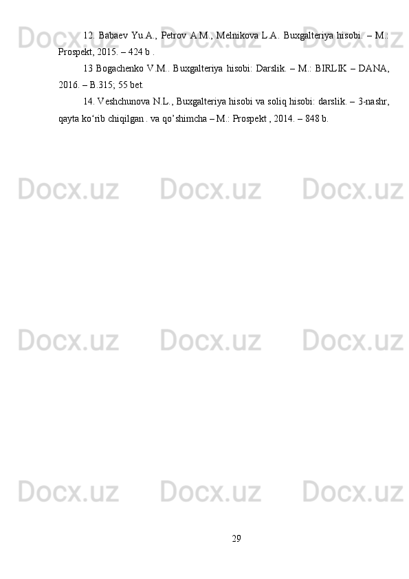 12.   Babaev   Yu.A.,   Petrov   A.M.,   Melnikova   L.A.   Buxgalteriya   hisobi.   –   M.:
Prospekt, 2015. – 424  b  .
13   Bogachenko  V.M..  Buxgalteriya  hisobi:   Darslik. –  M.:   BIRLIK  – DANA,
2016. – B.315; 55 bet.
14. Veshchunova N.L., Buxgalteriya hisobi va soliq hisobi: darslik. – 3-nashr,
qayta ko rib chiqilgan . va qo’shimcha – M.: Prospekt , 2014. – 848 b.ʻ
29 