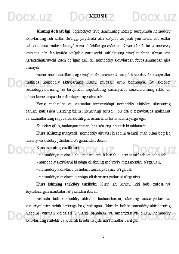 KIRISH
Ishning dolzarbligi:  Iqtisodiyot rivojlanishining hozirgi bosqichida nomoddiy
aktivlarning   roli   katta.   So’nggi   paytlarda   ular   ko’plab   xo’jalik   yurituvchi   sub’ektlar
uchun tobora  muhim   buxgalteriya ob’ektlariga  aylandi.  Deyarli  hech  bir   zamonaviy
korxona   o’z   faoliyatida   xo’jalik   yurituvchi   sub’ektning   rivojlanishida   o’ziga   xos
harakatlantiruvchi  kuch  bo’lgan turli  xil  nomoddiy aktivlardan foydalanmasdan  qila
olmaydi.
Bozor munosabatlarining rivojlanishi jarayonida xo’jalik yurituvchi subyektlar
mulkida   nomoddiy   aktivlarning   ulushi   muttasil   ortib   bormoqda.   Bu   axborot
texnologiyalarining   tez   tarqalishi,   raqobatning   kuchayishi,   korxonalarning   ichki   va
jahon bozorlariga chiqish istagining natijasidir.
Yangi   mahsulot   va   xizmatlar   tannarxidagi   nomoddiy   aktivlar   ulushining
oshishi  natijasida ularning bilim  intensivligi  oshadi  , bu esa  o’z navbatida mahsulot
va xizmatlarning raqobatbardoshligini oshirishda katta ahamiyatga ega.
Shunday qilib, tanlangan mavzu hozirda eng dolzarb hisoblanadi.
Kurs ishining maqsadi:  nomoddiy aktivlar hisobini tashkil etish bilan bog’liq
nazariy va uslubiy jihatlarni  o’rganishdan iborat.
Kurs ishining vazifalari :
–  nomoddiy aktivlar tushunchasini ochib berish, ularni tasniflash va baholash;
-  nomoddiy aktivlarni hisobga olishning me’yoriy reglamentini o’rganish;
–  nomoddiy aktivlarni baholash xususiyatlarini o’rganish;
–  nomoddiy aktivlarni hisobga olish xususiyatlarini o’rganish.
Kurs   ishining   tarkibiy   tuzilishi:   Kurs   ishi   kirish,   ikki   bob,   xulosa   va
foydalanilgan manbalar ro’yxatidan iborat.
Birinchi   bob   nomoddiy   aktivlar   tushunchasini,   ularning   xususiyatlari   va
xususiyatlarini  ochib berishga bag’ishlangan.  Ikkinchi bobda nomoddiy aktivlarning
hisobini   yuritish   qoidalari   ,   ularni   baholash   va   amortizatsiya   qilish,   nomoddiy
aktivlarning sintetik va analitik hisobi haqida ma’lumotlar berilgan.
3 