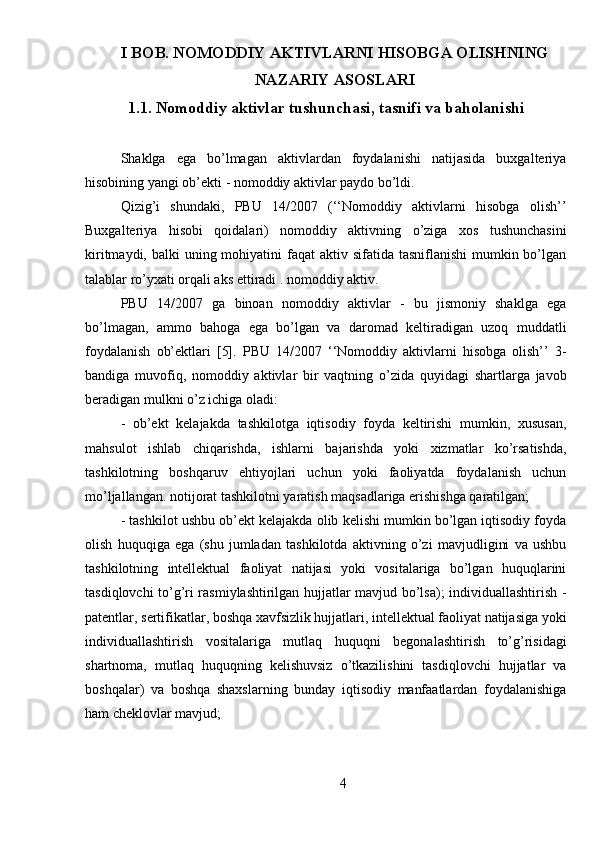 I BOB. NOMODDIY AKTIVLARNI HISOBGA OLISHNING
NAZARIY ASOSLARI
1.1. Nomoddiy aktivlar tushunchasi, tasnifi va baholanishi
Shaklga   ega   bo’lmagan   aktivlardan   foydalanishi   natijasida   buxgalteriya
hisobining yangi ob’ekti - nomoddiy aktivlar paydo bo’ldi.
Qizig’i   shundaki,   PBU   14/2007   (‘‘Nomoddiy   aktivlarni   hisobga   olish’’
Buxgalteriya   hisobi   qoidalari)   nomoddiy   aktivning   o’ziga   xos   tushunchasini
kiritmaydi, balki  uning mohiyatini  faqat  aktiv sifatida tasniflanishi  mumkin bo’lgan
talablar ro’yxati orqali aks ettiradi . nomoddiy aktiv.
PBU   14/2007   ga   binoan   nomoddiy   aktivlar   -   bu   jismoniy   shaklga   ega
bo’lmagan,   ammo   bahoga   ega   bo’lgan   va   daromad   keltiradigan   uzoq   muddatli
foydalanish   ob’ektlari   [5].   PBU   14/2007   ‘‘Nomoddiy   aktivlarni   hisobga   olish’’   3-
bandiga   muvofiq,   nomoddiy   aktivlar   bir   vaqtning   o’zida   quyidagi   shartlarga   javob
beradigan mulkni o’z ichiga oladi:
-   ob’ekt   kelajakda   tashkilotga   iqtisodiy   foyda   keltirishi   mumkin,   xususan,
mahsulot   ishlab   chiqarishda,   ishlarni   bajarishda   yoki   xizmatlar   ko’rsatishda,
tashkilotning   boshqaruv   ehtiyojlari   uchun   yoki   faoliyatda   foydalanish   uchun
mo’ljallangan. notijorat tashkilotni yaratish maqsadlariga erishishga qaratilgan;
-  tashkilot ushbu ob’ekt kelajakda olib kelishi mumkin bo’lgan iqtisodiy foyda
olish   huquqiga   ega   (shu   jumladan   tashkilotda   aktivning   o’zi   mavjudligini   va   ushbu
tashkilotning   intellektual   faoliyat   natijasi   yoki   vositalariga   bo’lgan   huquqlarini
tasdiqlovchi to’g’ri rasmiylashtirilgan hujjatlar mavjud bo’lsa); individuallashtirish -
patentlar, sertifikatlar, boshqa xavfsizlik hujjatlari, intellektual faoliyat natijasiga yoki
individuallashtirish   vositalariga   mutlaq   huquqni   begonalashtirish   to’g’risidagi
shartnoma,   mutlaq   huquqning   kelishuvsiz   o’tkazilishini   tasdiqlovchi   hujjatlar   va
boshqalar)   va   boshqa   shaxslarning   bunday   iqtisodiy   manfaatlardan   foydalanishiga
ham cheklovlar mavjud;
4 