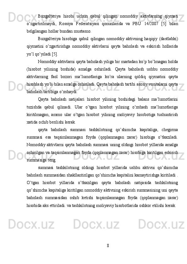 Buxgalteriya   hisobi   uchun   qabul   qilingan   nomoddiy   aktivlarning   qiymati
o’zgartirilmaydi,   Rossiya   Federatsiyasi   qonunlarida   va   PBU   14/2007   [5]   bilan
belgilangan hollar bundan mustasno.
Buxgalteriya   hisobiga   qabul   qilingan   nomoddiy   aktivning   haqiqiy   (dastlabki)
qiymatini   o’zgartirishga   nomoddiy   aktivlarni   qayta   baholash   va   eskirish   hollarida
yo’l qo’yiladi [5].
Nomoddiy aktivlarni qayta baholash yiliga bir martadan ko’p bo’lmagan holda
(hisobot   yilining   boshida)   amalga   oshiriladi.   Qayta   baholash   ushbu   nomoddiy
aktivlarning   faol   bozori   ma’lumotlariga   ko’ra   ularning   qoldiq   qiymatini   qayta
hisoblash yo’li bilan amalga oshiriladi. Qayta baholash tartibi asosiy vositalarni qayta
baholash tartibiga o’xshaydi.
Qayta   baholash   natijalari   hisobot   yilining   boshidagi   balans   ma’lumotlarini
tuzishda   qabul   qilinadi.   Ular   o’tgan   hisobot   yilining   o’xshash   ma’lumotlariga
kiritilmagan,   ammo   ular   o’tgan   hisobot   yilining   moliyaviy   hisobotiga   tushuntirish
xatida ochib berilishi kerak.
qayta   baholash   summasi   tashkilotning   qo’shimcha   kapitaliga,   chegirma
summasi   esa   taqsimlanmagan   foyda   (qoplanmagan   zarar)   hisobiga   o’tkaziladi.
Nomoddiy aktivlarni qayta baholash summasi uning oldingi hisobot yillarida amalga
oshirilgan va taqsimlanmagan foyda (qoplanmagan zarar) hisobiga kiritilgan eskirish
summasiga teng.
summasi   tashkilotning   oldingi   hisobot   yillarida   ushbu   aktivni   qo’shimcha
baholash summasidan shakllantirilgan qo’shimcha kapitalini kamaytirishga kiritiladi .
O’tgan   hisobot   yillarida   o’tkazilgan   qayta   baholash   natijasida   tashkilotning
qo’shimcha kapitaliga kiritilgan nomoddiy aktivning eskirish summasining uni qayta
baholash   summasidan   oshib   ketishi   taqsimlanmagan   foyda   (qoplanmagan   zarar)
hisobida aks ettiriladi. va tashkilotning moliyaviy hisobotlarida oshkor etilishi kerak.
8 