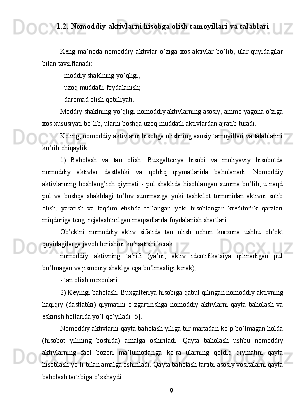 1.2. Nomoddiy aktivlarni hisobga olish tamoyillari va talablari
Keng   ma’noda   nomoddiy   aktivlar   o’ziga   xos   aktivlar   bo’lib,   ular   quyidagilar
bilan tavsiflanadi:
-  moddiy shaklning yo’qligi;
-  uzoq muddatli foydalanish;
-  daromad olish qobiliyati.
Moddiy shaklning yo’qligi nomoddiy aktivlarning asosiy, ammo yagona o’ziga
xos xususiyati bo’lib, ularni boshqa uzoq muddatli aktivlardan ajratib turadi.
Keling, nomoddiy aktivlarni hisobga olishning asosiy tamoyillari va talablarini
ko’rib chiqaylik:
1)   Baholash   va   tan   olish.   Buxgalteriya   hisobi   va   moliyaviy   hisobotda
nomoddiy   aktivlar   dastlabki   va   qoldiq   qiymatlarida   baholanadi.   Nomoddiy
aktivlarning   boshlang’ich   qiymati   -   pul   shaklida   hisoblangan   summa   bo’lib,   u  naqd
pul   va   boshqa   shakldagi   to’lov   summasiga   yoki   tashkilot   tomonidan   aktivni   sotib
olish,   yaratish   va   taqdim   etishda   to’langan   yoki   hisoblangan   kreditorlik   qarzlari
miqdoriga teng. rejalashtirilgan maqsadlarda foydalanish shartlari
Ob’ektni   nomoddiy   aktiv   sifatida   tan   olish   uchun   korxona   ushbu   ob’ekt
quyidagilarga javob berishini ko’rsatishi kerak:
nomoddiy   aktivning   ta’rifi   (ya’ni,   aktiv   identifikatsiya   qilinadigan   pul
bo’lmagan va jismoniy shaklga ega bo’lmasligi kerak);
-  tan olish mezonlari. 
2) Keyingi baholash. Buxgalteriya hisobiga qabul qilingan nomoddiy aktivning
haqiqiy   (dastlabki)   qiymatini   o’zgartirishga   nomoddiy   aktivlarni   qayta   baholash   va
eskirish hollarida yo’l qo’yiladi [5].
Nomoddiy aktivlarni qayta baholash yiliga bir martadan ko’p bo’lmagan holda
(hisobot   yilining   boshida)   amalga   oshiriladi.   Qayta   baholash   ushbu   nomoddiy
aktivlarning   faol   bozori   ma’lumotlariga   ko’ra   ularning   qoldiq   qiymatini   qayta
hisoblash yo’li bilan amalga oshiriladi. Qayta baholash tartibi asosiy vositalarni qayta
baholash tartibiga o’xshaydi.
9 