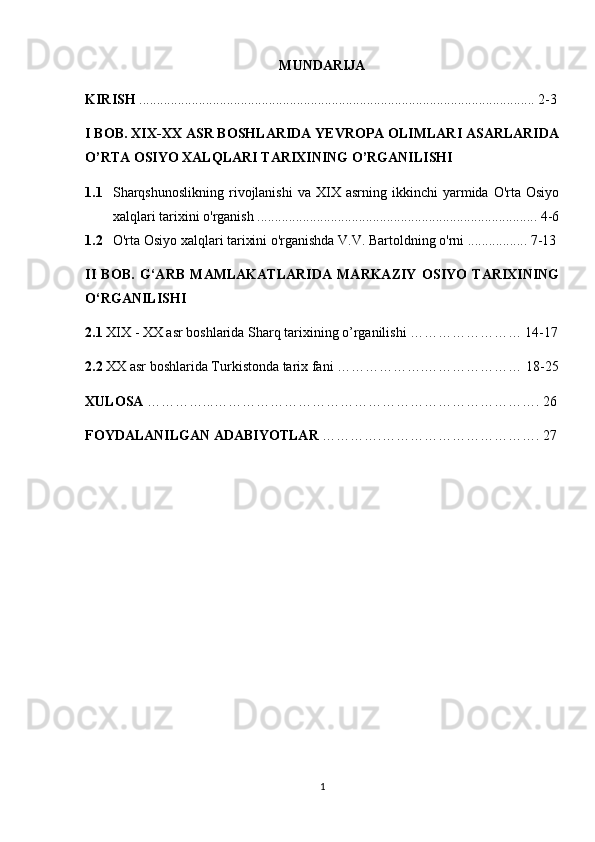 MUNDARIJA
KIRISH  ................................................................................................................. 2-3
I BOB. XIX-XX ASR BOSHLARIDA YEVROPA OLIMLARI ASARLARIDA
O’RTA OSIYO XALQLARI TARIXINING O’RGANILISHI
1.1 Sharqshunoslikning  rivojlanishi   va  XIX  asrning  ikkinchi   yarmida  O'rta  Osiyo
xalqlari tarixini o'rganish ................................................................................ 4-6
1.2 O'rta Osiyo xalqlari tarixini o'rganishda V.V. Bartoldning o'rni ................. 7-13
II   BOB.   G‘ARB   MAMLAKATLARIDA   MARKAZIY   OSIYO   TARIXINING
O‘RGANILISHI
2.1  XIX - XX asr boshlarida Sharq tarixining o’rganilishi …………………… 14-17
2.2  XX asr boshlarida Turkistonda tarix fani ……………….………………… 18-25
XULOSA  …………...……………………………………………………………. 26
FOYDALANILGAN ADABIYOTLAR  ………….……………………………. 27
1