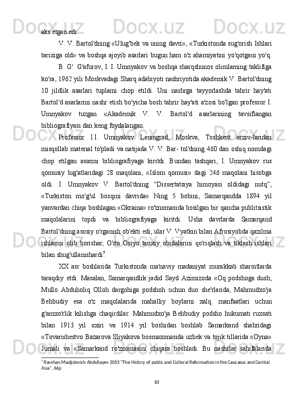 aks etgan edi.
V. V. Bartol'dning «Ulug'bek va uning davri», «Turkistonda sug'orish Ishlari
tarixiga old» va boshqa ajoyib asarlari bugun ham o'z ahamiyatini yo'qotgani yo'q.
B. G'. G'afurov, I. I. Umnyakov va boshqa sharqshunos olimlarning taklifiga
ko'ra, 1962 yili Moskvadagi Sharq adabiyoti nashriyotida akademik V. Bartol'dning
10   jildlik   asarlari   tuplami   chop   etildi.   Uni   nashrga   tayyorlashda   tahrir   hay'ati
Bartol'd asarlarini nashr etish bo'yicha bosh tahrir hay'ati a'zosi bo'lgan professor I.
Umnyakov   tuzgan   «Akademik   V.   V.   Bartol'd   asarlarining   tavsiflangan
bibliografiyasi dan keng foydalangan. 
Professor   I.I.   Umnyakov   Leningrad,   Moskva,   Toshkent   arxiv-laridan
misqollab material to'pladi va natijada V. V. Bar- tol'dning 460 dan oshiq nomdagi
chop   etilgan   asarini   bibliografiyaga   kiritdi.   Bundan   tashqari,   I.   Umnyakov   rus
qomusiy   lug'atlaridagi   28   maqolani,   «Islom   qomusi»   dagi   246   maqolani   hisobga
oldi.   I.   Umnyakov   V.   Bartol'dning   “Dissertatsiya   himoyasi   oldidagi   nutq”,
«Turkiston   mo'g'ul   bosqini   davrida»   Ning   5   bobini,   Samarqandda   1894   yil
yanvardan chiqa boshlagan «Okraina» ro'znomasida bosilgan bir qancha publitsistik
maqolalarini   topdi   va   bibliografiyaga   kiritdi.   Usha   davrlarda   Samarqand
Bartol'dning asosiy o'rganish ob'ekti edi, ular V. Vyatkin bilan Afrosiyobda qazilma
ishlarini   olib   borishar,   O'rta   Osiyo   tarixiy   obidalarini   qo'riqlash   va   tiklash   ishlari
bilan shug'ullanishardi 7
.
XX   asr   boshlarida   Turkistonda   ma'naviy   madaniyat   murakkab   sharoitlarda
taraqdiy   etdi.   Masalan,   Samarqandlik   jadid   Sayd   Azimizoda   «Oq   podshoga   dush,
Mullo   Abduholiq   Olloh   dargohiga   podshoh   uchun   duo   she'rlarida,   Mahmudxo'ja
Behbudiy   esa   o'z   maqolalarida   mahalliy   boylarni   xalq.   manfaatlari   uchun
g'amxo'rlik   kilishga   chaqirdilar.   Mahmudxo'ja   Behbudiy   podsho   hukumati   ruxsati
bilan   1913   yil   oxiri   va   1914   yil   boshidan   boshlab   Samarkand   shahridagi
«Tovarishestvo Bazarova Sliyakova bosmaxonasida uzbek va tojik tillarida «Oyna»
Jurnali   va   «Samarkand   ro'znomasini   chiqara   boshladi.   Bu   nashrlar   sahifalarida
7
 Ravshan Madjidovich Abdullayev 2013 “The History of public and Cultural Reformation in the Caucasus and Central 
Asia”, 66p
10 