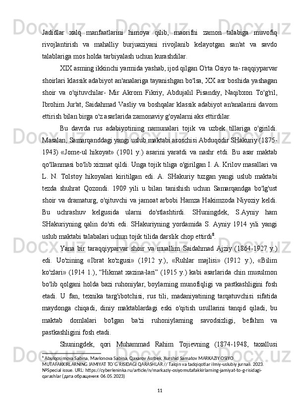 Jadidlar   xalq   manfaatlarini   himoya   qilib,   maorifni   zamon   talabiga   muvofiq
rivojlantirish   va   mahalliy   burjuaziyani   rivojlanib   kelayotgan   san'at   va   savdo
talablariga mos holda tarbiyalash uchun kurashdilar.
XIX asming ikkinchi yarmida yashab, ijod qilgan O'rta Osiyo ta- raqqiyparvar
shoirlari klassik adabiyot an'analariga tayanishgan bo'lsa, XX asr boshida yashagan
shoir   va   o'qituvchilar-   Mir   Akrom   Fikriy,   Abdujalil   Pisandiy,   Naqibxon   To'g'ril,
Ibrohim Jur'at, Saidahmad Vasliy va boshqalar klassik adabiyot an'analarini davom
ettirish bilan birga o'z asarlarida zamonaviy g'oyalarni aks ettirdilar.
Bu   davrda   rus   adabiyotining   namunalari   tojik   va   uzbek   tillariga   o'girildi.
Masalan, Samarqanddagi yangi uslub maktabi asoschisi Abduqodir SHakuriy (1875-
1943)   «Jome-ul   hikoyat»   (1901   y.)   asarini   yaratdi   va   nashr   etdi.   Bu   asar   maktab
qo'llanmasi bo'lib xizmat qildi. Unga tojik tiliga o'girilgan I. A. Krilov masallari va
L.   N.   Tolstoy   hikoyalari   kiritilgan   edi.   A.   SHakuriy   tuzgan   yangi   uslub   maktabi
tezda   shuhrat   Qozondi.   1909   yili   u   bilan   tanishish   uchun   Samarqandga   bo'lg'ust
shoir  va dramaturg, o'qituvchi  va  jamoat  arbobi  Hamza  Hakimzoda Niyoziy keldi.
Bu   uchrashuv   kelgusida   ularni   do'stlashtirdi.   SHuningdek,   S.Ayniy   ham
SHakuriyning   qalin   do'sti   edi.   SHakuriyning   yordamida   S.   Ayniy   1914   yili   yangi
uslub maktabi talabalari uchun tojik tilida darslik chop ettirdi 8
.
Yana   bir   taraqqiyparvar   shoir   va   muallim   Saidahmad   Ajziy   (1864-1927   y.)
edi.   Uo'zining   «Ibrat   ko'zgusi»   (1912   y.),   «Ruhlar   majlisi»   (1912   y.),   «Bilim
ko'zlari»   (1914   1.),   “Hikmat   xazina-lari”   (1915   y.)   kabi   asarlarida   chin   musulmon
bo'lib qolgani holda bazi  ruhoniylar, boylarning munofiqligi  va pastkashligini  fosh
etadi.   U   fan,   texnika   targ'ibotchisi,   rus   tili,   madaniyatining   tarqatuvchisi   sifatida
maydonga   chiqadi,   diniy   maktablardagi   eski   o'qitish   usullarini   tanqid   qiladi,   bu
maktab   domlalari   bo'lgan   ba'zi   ruhoniylarning   savodsizligi,   befahm   va
pastkashligini fosh etadi.
Shuningdek,   qori   Muhammad   Rahim   Tojievning   (1874-1948,   taxallusi
8
 Abulqosimova Sabina, Mavlonova Sabina, Qaxarov Asrbek, Xurshid Samatov MARKAZIY OSIYO 
MUTAFAKKIRLARNING JAMIYAT TO`G`RISIDAGI QARASHLAR // Talqin va tadqiqotlar ilmiy-uslubiy jurnali. 2023. 
№Special issue. URL: https://cyberleninka.ru/article/n/markaziy-osiyomutafakkirlarning-jamiyat-to-g-risidagi-
qarashlar ( дата   обращения : 06.05.2023)
11