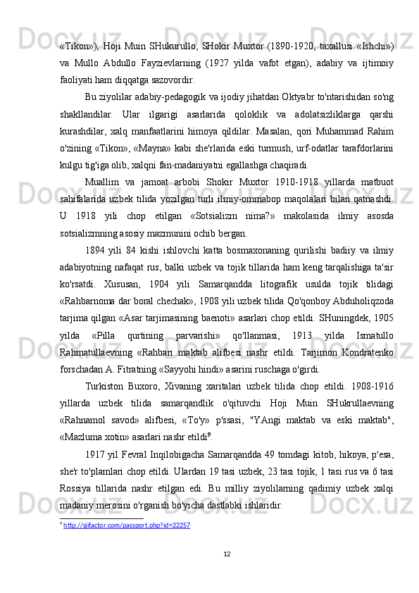 «Tikon»);   Hoji   Muin   SHukurullo,   SHokir   Muxtor   (1890-1920,   taxallusi   «Ishchi»)
va   Mullo   Abdullo   Fayzievlarning   (1927   yilda   vafot   etgan),   adabiy   va   ijtimoiy
faoliyati ham diqqatga sazovordir.
Bu ziyolilar adabiy-pedagogik va ijodiy jihatdan Oktyabr to'ntarishidan so'ng
shakllandilar.   Ular   ilgarigi   asarlarida   qoloklik   va   adolatsizliklarga   qarshi
kurashdilar,   xalq   manfaatlarini   himoya   qildilar.   Masalan,   qori   Muhammad   Rahim
o'zining «Tikon», «Mayna»  kabi she'rlarida eski  turmush, urf-odatlar  tarafdorlarini
kulgu tig'iga olib, xalqni fan-madaniyatni egallashga chaqiradi.
Muallim   va   jamoat   arbobi   Shokir   Muxtor   1910-1918   yillarda   matbuot
sahifalarida  uzbek   tilida   yozilgan  turli   ilmiy-ommabop   maqolalari   bilan   qatnashdi.
U   1918   yili   chop   etilgan   «Sotsializm   nima?»   makolasida   ilmiy   asosda
sotsializmning asosiy mazmunini ochib bergan.
1894   yili   84   kishi   ishlovchi   katta   bosmaxonaning   qurilishi   badiiy   va   ilmiy
adabiyotning nafaqat rus, balki uzbek va tojik tillarida ham keng tarqalishiga ta'sir
ko'rsatdi.   Xususan,   1904   yili   Samarqandda   litografik   usulda   tojik   tilidagi
«Rahbarnoma dar boral chechak», 1908 yili uzbek tilida Qo'qonboy Abduholiqzoda
tarjima qilgan «Asar  tarjimasining baenoti» asarlari chop etildi. SHuningdek, 1905
yilda   «Pilla   qurtining   parvarishi»   qo'llanmasi,   1913   yilda   Ismatullo
Rahmatullaevning   «Rahbari   maktab   alifbesi   nashr   etildi.   Tarjimon   Kondratenko
forschadan A. Fitratning «Sayyohi hindi» asarini ruschaga o'girdi.
Turkiston   Buxoro,   Xivaning   xaritalari   uzbek   tilida   chop   etildi.   1908-1916
yillarda   uzbek   tilida   samarqandlik   o'qituvchi   Hoji   Muin   SHukrullaevning
«Rahnamol   savod»   alifbesi,   «To'y»   p'ssasi,   "YAngi   maktab   va   eski   maktab",
«Mazluma xotin» asarlari nashr etildi 9
.
1917 yil Fevral Inqilobigacha Samarqandda 49 tomdagi kitob, hikoya, p'esa,
she'r to'plamlari chop etildi. Ulardan 19 tasi uzbek, 23 tasi tojik, 1 tasi rus va 6 tasi
Rossiya   tillarida   nashr   etilgan   edi.   Bu   milliy   ziyolilarning   qadimiy   uzbek   xalqi
madaniy merosini o'rganish bo'yicha dastlabki ishlaridir.
9
  http://sjifactor.com/passport.php?id=22257
12