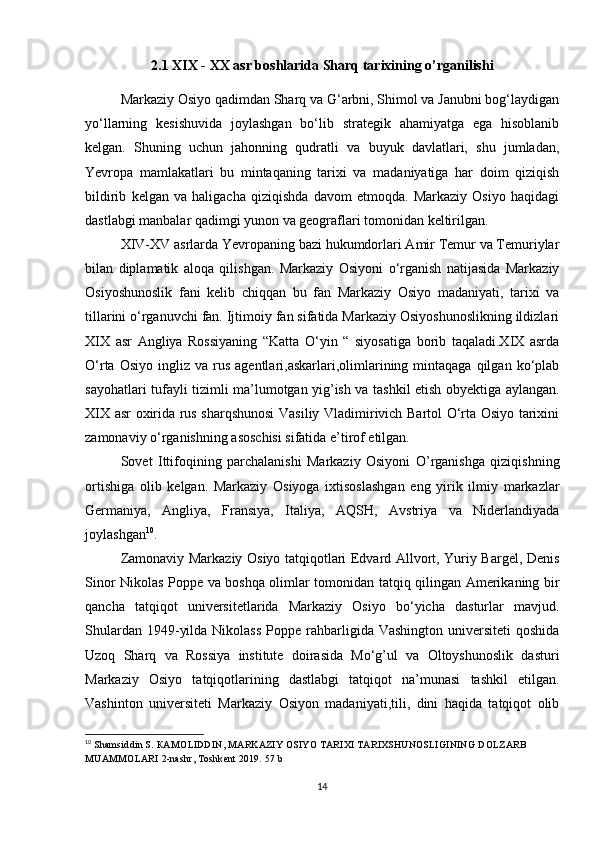 2.1 XIX - XX asr boshlarida Sharq tarixining o’rganilishi
Markaziy Osiyo qadimdan Sharq va G‘arbni, Shimol va Janubni bog‘laydigan
yo‘llarning   kesishuvida   joylashgan   bo‘lib   strategik   ahamiyatga   ega   hisoblanib
kelgan.   Shuning   uchun   jahonning   qudratli   va   buyuk   davlatlari,   shu   jumladan,
Yevropa   mamlakatlari   bu   mintaqaning   tarixi   va   madaniyatiga   har   doim   qiziqish
bildirib   kelgan   va   haligacha   qiziqishda   davom   etmoqda.   Markaziy   Osiyo   haqidagi
dastlabgi manbalar qadimgi yunon va geograflari tomonidan keltirilgan. 
XIV-XV asrlarda Yevropaning bazi hukumdorlari Amir Temur va Temuriylar
bilan   diplamatik   aloqa   qilishgan.   Markaziy   Osiyoni   o‘rganish   natijasida   Markaziy
Osiyoshunoslik   fani   kelib   chiqqan   bu   fan   Markaziy   Osiyo   madaniyati,   tarixi   va
tillarini o‘rganuvchi fan. Ijtimoiy fan sifatida Markaziy Osiyoshunoslikning ildizlari
XIX   asr   Angliya   Rossiyaning   “Katta   O‘yin   “   siyosatiga   borib   taqaladi.XIX   asrda
O‘rta  Osiyo   ingliz   va  rus   agentlari,askarlari,olimlarining  mintaqaga  qilgan  ko‘plab
sayohatlari tufayli tizimli ma’lumotgan yig’ish va tashkil etish obyektiga aylangan.
XIX asr oxirida rus sharqshunosi  Vasiliy Vladimirivich Bartol O‘rta Osiyo tarixini
zamonaviy o‘rganishning asoschisi sifatida e’tirof etilgan. 
Sovet   Ittifoqining   parchalanishi   Markaziy   Osiyoni   O’rganishga   qiziqishning
ortishiga   olib   kelgan.   Markaziy   Osiyoga   ixtisoslashgan   eng   yirik   ilmiy   markazlar
Germaniya,   Angliya,   Fransiya,   Italiya,   AQSH,   Avstriya   va   Niderlandiyada
joylashgan 10
.
Zamonaviy Markaziy Osiyo tatqiqotlari Edvard Allvort, Yuriy Bargel, Denis
Sinor Nikolas Poppe va boshqa olimlar tomonidan tatqiq qilingan Amerikaning bir
qancha   tatqiqot   universitetlarida   Markaziy   Osiyo   bo‘yicha   dasturlar   mavjud.
Shulardan  1949-yilda  Nikolass   Poppe  rahbarligida  Vashington  universiteti   qoshida
Uzoq   Sharq   va   Rossiya   institute   doirasida   Mo‘g’ul   va   Oltoyshunoslik   dasturi
Markaziy   Osiyo   tatqiqotlarining   dastlabgi   tatqiqot   na’munasi   tashkil   etilgan.
Vashinton   universiteti   Markaziy   Osiyon   madaniyati,tili,   dini   haqida   tatqiqot   olib
10
  Shamsiddin S.  КАМО LIDDIN ,  MARKAZIY OSIYO TARIXI TARIXSHUNOSLIGINING  DOLZARB 
MUAMMOLARI  2-nashr, Toshkent 2019. 57 b
14