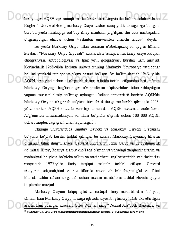 borayotgan AQSHdagi sanoqli markazlardan biri Lingvistika bo‘limi talabasi Iston
Kugler   “   Universitetning   markaziy   Osiyo   dasturi   uzoq   yillik   tarixga   ega   bo‘lgani
bois   bu   yerda   mintaqaga   oid   boy   ilmiy   manbalar   yig’ilgan,   shu   bois   mintaqadani
o‘rganayotgan   olimlar   uchun   Vashinton   universiteti   birinchi   tanlov”,   deydi.  
Bu   yerda   Markaziy   Osiyo   tillari   xususan   o‘zbek,qozoq   va   uyg’ur   tillarini
kurslari,   “Markaziy   Osiyo   Siyosati”   kurslaridan   tashqari,   markaziy   osiyo   xalqlari
etnografiyasi,   antropologiyasi   va   Ipak   yo‘li   geografiyasi   kurslari   ham   mavjud.
Keyinchalik   1968-yilda   Indiana   universitetining   Markaziy   Yevroosiyo   tatqiqotlar
bo‘limi   yetakchi   tatqiqot   va   o‘quv   dasturi   bo‘lgan.   Bu   bo’lim   dastlab   1943-   yilda
AQSH harbiylari uchun til o’rgatish dasturi sifatida tashkil  etilgandan beri kafedra
Markaziy   Osiyoga   bag’ishlangan   o’z   professor-o’qituvchilari   bilan   ishlaydigan
yagona   mustaqil   ilmiy   bo’limga   aylangan.   Indiana   universiteti   hozirda   AQSHda
Markaziy Osiyoni  o’rganish bo’yicha birinchi  dasturga mezbonlik qilmoqda 2008-
yilda   markaz   AQSH   mudofa   vazirligi   tomonidan   AQSH   hukumati   xodimlarini
Afg’oniston   tarixi,madaniyati   va   tillari   bo’yicha   o’qitish   uchun   100   000   AQSH
dollari miqdoridagi grant bilan taqdirlagan 11
. 
Chikago   universitetida   Janubiy   Kavkaz   va   Markaziy   Osiyoni   O‘rganish
bo‘yicha   ko‘plab   kurslar   tashkil   qilingan   bu   kurslar   Markaziy   Osiyoning   tillarini
o‘rganish   bilan   shug’ullanadi.   Garvard   universiteti   Ichki   Osiyo   va   Oltoyshunoslik
qo’mitasi Xitoy, Rossiya,g’arbiy cho’l,tog’o’rmon va vohadagi xalqlarning tarixi va
madaniyati bo’yicha bo’yicha ta’lim  va tatqiqotlarni rag’batlantirish vabirlashtirish
maqsadida   1972-yilda   ilmiy   tatqiqot   maktabi   tashkil   etilgan.   Garvard
xitoy,eron,turk,arab,hind   va   rus   tillarida   shunindek   Manchu,mo’g’ul   va   Tibet
tillarida   ushbu   sohani   o’rganish   uchun   muhim   manbalarni   tashkil   etuvchi   ajoyib
to’plamlar mavjud.
Markaziy   Osiyoni   tatqiq   qilishda   nafaqat   ilmiy   maktablardan   faoliyati,
olimlar ham Markaziy Osiyo tarixiga iqtisodi, siyosati, ijtimoiy halati aks ettirilgan
asarlar ham yozilgan xususan, Giles Whittell ning “Central Aia”, Ali Banuazizi  va
11
  Saidkulov T.S. Urta Osiyo xalklari tarixining tarixshunosligidan lavxalar. T. «Ukituvchi» 1993 y. 89 b
15