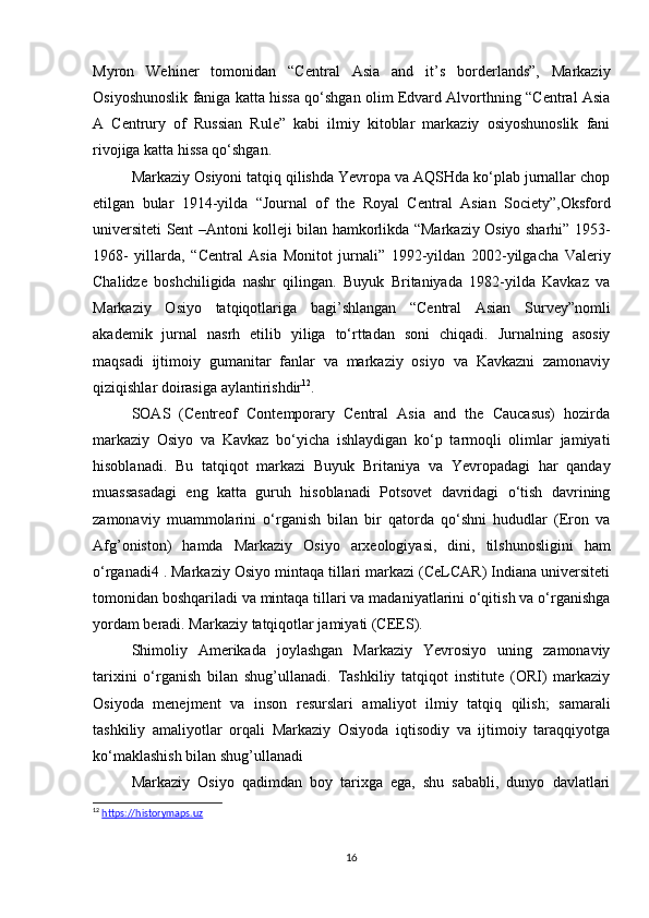 Myron   Wehiner   tomonidan   “Central   Asia   and   it’s   borderlands”,   Markaziy
Osiyoshunoslik faniga katta hissa qo‘shgan olim Edvard Alvorthning “Central Asia
A   Centrury   of   Russian   Rule”   kabi   ilmiy   kitoblar   markaziy   osiyoshunoslik   fani
rivojiga katta hissa qo‘shgan. 
Markaziy Osiyoni tatqiq qilishda Yevropa va AQSHda ko‘plab jurnallar chop
etilgan   bular   1914-yilda   “Journal   of   the   Royal   Central   Asian   Society”,Oksford
universiteti Sent –Antoni kolleji bilan hamkorlikda “Markaziy Osiyo sharhi” 1953-
1968-   yillarda,   “Central   Asia   Monitot   jurnali”   1992-yildan   2002-yilgacha   Valeriy
Chalidze   boshchiligida   nashr   qilingan.   Buyuk   Britaniyada   1982-yilda   Kavkaz   va
Markaziy   Osiyo   tatqiqotlariga   bagi’shlangan   “Central   Asian   Survey”nomli
akademik   jurnal   nasrh   etilib   yiliga   to‘rttadan   soni   chiqadi.   Jurnalning   asosiy
maqsadi   ijtimoiy   gumanitar   fanlar   va   markaziy   osiyo   va   Kavkazni   zamonaviy
qiziqishlar doirasiga aylantirishdir 12
. 
SOAS   (Centreof   Contemporary   Central   Asia   and   the   Caucasus)   hozirda
markaziy   Osiyo   va   Kavkaz   bo‘yicha   ishlaydigan   ko‘p   tarmoqli   olimlar   jamiyati
hisoblanadi.   Bu   tatqiqot   markazi   Buyuk   Britaniya   va   Yevropadagi   har   qanday
muassasadagi   eng   katta   guruh   hisoblanadi   Potsovet   davridagi   o‘tish   davrining
zamonaviy   muammolarini   o‘rganish   bilan   bir   qatorda   qo‘shni   hududlar   (Eron   va
Afg’oniston)   hamda   Markaziy   Osiyo   arxeologiyasi,   dini,   tilshunosligini   ham
o‘rganadi4 . Markaziy Osiyo mintaqa tillari markazi (CeLCAR) Indiana universiteti
tomonidan boshqariladi va mintaqa tillari va madaniyatlarini o‘qitish va o‘rganishga
yordam beradi. Markaziy tatqiqotlar jamiyati (CEES). 
Shimoliy   Amerikada   joylashgan   Markaziy   Yevrosiyo   uning   zamonaviy
tarixini   o‘rganish   bilan   shug’ullanadi.   Tashkiliy   tatqiqot   institute   (ORI)   markaziy
Osiyoda   menejment   va   inson   resurslari   amaliyot   ilmiy   tatqiq   qilish;   samarali
tashkiliy   amaliyotlar   orqali   Markaziy   Osiyoda   iqtisodiy   va   ijtimoiy   taraqqiyotga
ko‘maklashish bilan shug’ullanadi 
Markaziy   Osiyo   qadimdan   boy   tarixga   ega,   shu   sababli,   dunyo   davlatlari
12
  https://historymaps.uz
16 