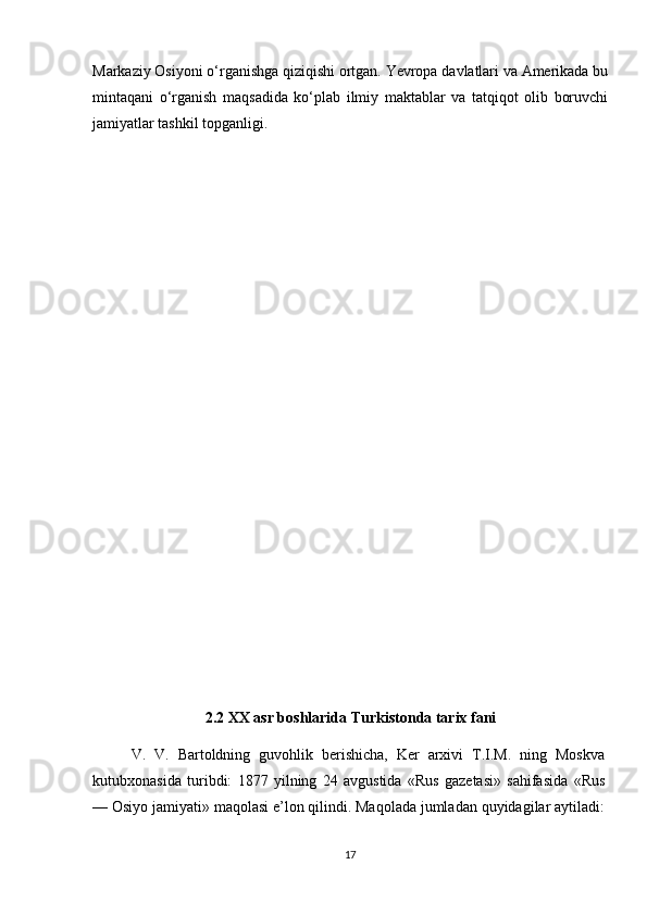 Markaziy Osiyoni o‘rganishga qiziqishi ortgan. Yevropa davlatlari va Amerikada bu
mintaqani   o‘rganish   maqsadida   ko‘plab   ilmiy   maktablar   va   tatqiqot   olib   boruvchi
jamiyatlar tashkil topganligi.
2.2 XX asr boshlarida Turkistonda tarix fani
V.   V.   Bartoldning   guvohlik   berishicha,   Ker   arxivi   T.I.M.   ning   Moskva
kutubxonasida   turibdi:   1877   yilning   24   avgustida   «Rus   gazetasi»   sahifasida   «Rus
— Osiyo jamiyati» maqolasi e’lon qilindi. Maqolada jumladan quyidagilar aytiladi:
17 