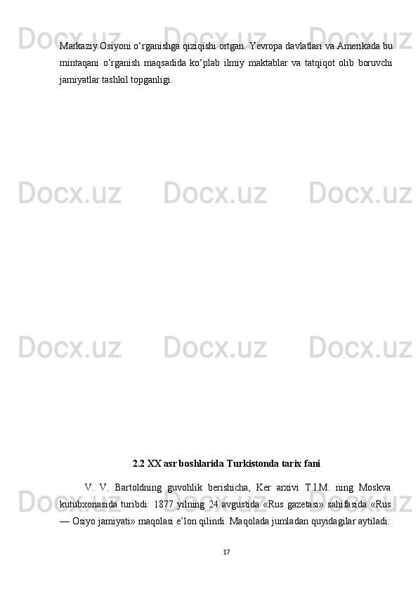 Markaziy Osiyoni o‘rganishga qiziqishi ortgan. Yevropa davlatlari va Amerikada bu
mintaqani   o‘rganish   maqsadida   ko‘plab   ilmiy   maktablar   va   tatqiqot   olib   boruvchi
jamiyatlar tashkil topganligi.
2.2 XX asr boshlarida Turkistonda tarix fani
V.   V.   Bartoldning   guvohlik   berishicha,   Ker   arxivi   T.I.M.   ning   Moskva
kutubxonasida   turibdi:   1877   yilning   24   avgustida   «Rus   gazetasi»   sahifasida   «Rus
— Osiyo jamiyati» maqolasi e’lon qilindi. Maqolada jumladan quyidagilar aytiladi:
17